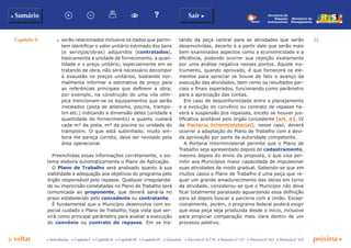 Capítulo II 32
p voltar próxima c
b Sumário Sair c
c Introdução c Capítulo I c Capítulo II c Capítulo III c Capítulo IV c Glossário c Decreto nº 6.170 c Portaria nº 127 c Portaria nº 165 c Portaria nº 342
Ministério do
Planejamento
Secretaria de
Relações
Institucionais
d	 serão relacionados inclusive os dados que permi-
tem identificar o valor unitário estimado dos bens
(e serviços/obras) adquiridos (contratados),
basicamente a unidade de fornecimento, a quan-
tidade e o preço unitário; especialmente em se
tratando de obra, não será necessário decompor
à exaustão os preços unitários, bastando nor-
malmente informar a estimativa de preço para
as referências principais que definem a obra;
por exemplo, na construção de uma vila olím-
pica mencionam-se os equipamentos que serão
instalados (pista de atletismo, piscina, trampo-
lim etc.) indicando a dimensão deles (unidade e
quantidade de fornecimento) e quanto custará
cada m² da pista, m³ da piscina ou unidade do
trampolim. O que está sublinhado, muito em-
bora me pareça correto, deve ser revisado pela
área operacional.
Preenchidas essas informações corretamente, o sis-
tema elabora automaticamente o Plano de Aplicação.
O Plano de Trabalho será analisado quanto à sua
viabilidade e adequação aos objetivos do programa pelo
órgão responsável pelo repasse. Qualquer irregularida-
de ou imprecisão constatadas no Plano de Trabalho será
comunicada ao proponente, que deverá saná-la no
prazo estabelecido pelo concedente ou contratante.
É fundamental que o Município desenvolva com es-
pecial cuidado o Plano de Trabalho, haja vista que ser-
virá como principal parâmetro para avaliar a execução
do convênio ou contrato de repasse. Em se tra-
tando da peça central para as atividades que serão
desenvolvidas, decerto é a partir dele que serão mais
bem examinados aspectos como a economicidade e a
eficiência, podendo ocorrer sua rejeição exatamente
por uma análise negativa nesses pontos. Aquele ins-
trumento, quando aprovado, é que fornecerá os ele-
mentos para apreciar se houve de fato o avanço da
execução das atividades, bem como os resultados par-
ciais e finais esperados, funcionando como parâmetro
para a apreciação das contas.
Em caso de desconformidade entre o planejamento
e a evolução do convênio ou contrato de repasse ha-
verá a suspensão dos repasses, exceto se houver jus-
tificativa aceitável pelo órgão concedente (art. 43, IV
da Portaria Interministerial); nesse caso, deverá
ocorrer a adaptação do Plano de Trabalho com a devi-
da aprovação por parte da autoridade competente.
A Portaria Interministerial permite que o Plano de
Trabalho seja apresentado depois do cadastramento,
mesmo depois do envio da proposta, o que visa per-
mitir aos Municípios maior capacidade de impulsionar
suas atividades de modo gradual. Sabendo-se que em
muitos casos o Plano de Trabalho é uma peça que re-
quer um grande amadurecimento das ideias em torno
da atividade, considerou-se que o Município não deve
ficar totalmente paralisado aguardando essa definição
para só depois buscar a parceria com a União. Excep-
cionalmente, porém, o programa federal poderá exigir
que essa peça seja produzida desde o início, inclusive
para propiciar comparação mais clara dentro de um
processo seletivo.
 
