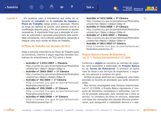 Capítulo II 33
p voltar próxima c
b Sumário Sair c
c Introdução c Capítulo I c Capítulo II c Capítulo III c Capítulo IV c Glossário c Decreto nº 6.170 c Portaria nº 127 c Portaria nº 165 c Portaria nº 342
Ministério do
Planejamento
Secretaria de
Relações
Institucionais
Em qualquer caso, é impreterível que antes da ce-
lebração do convênio ou do contrato de repasse o
Plano de Trabalho esteja pronto e aprovado. Mesmo
ao longo da vigência do acordo, será possível ocorrer a
modificação daquela peça, a fim de promover os ajustes
necessários. É importante frisar que a alteração só ocor-
rerá se submetida e aprovada previamente pela autori-
dade competente, com a devida justificativa, passando a
integrar uma nova versão do Plano de Trabalho.
O Plano de Trabalho nas decisões do TCU
Dada a extrema importância do Plano de Trabalho para
os convênios, citamos a seguir algumas decisões ilus-
trativas do entendimento do TCU sobre o tema:
c	 Acórdão nº 1.933/2007 — Plenário
	 http://contas.tcu.gov.br/portaltextual/MostraDoc
umento?qn=1&doc=2&dpp=20&p=0
c	 Acórdão nº 2663-2007 — 1ª Câmara
	 http://contas.tcu.gov.br/portaltextual/MostraDoc
umento?qn=2&doc=1&dpp=20&p=0
c	 Acórdão n° 46/2004 — 1ª Câmara
	 http://contas.tcu.gov.br/porta l te xtua l /
MostraDocumento?qn=3
c	 Acórdão nº 299/2008 — 2ª Câmara
	 http://contas.tcu.gov.br/porta l te xtua l /
MostraDocumento?qn=4
c	 Acórdão nº 689/2008 — 2ª Câmara
	 http://contas.tcu.gov.br/porta l te xtua l /
MostraDocumento?qn=5
c	 Acórdão nº 923/2008 — 2ª Câmara
	 http://contas.tcu.gov.br/portaltextual/MostraDoc
umento?qn=6&doc=1&dpp=20&p=0
c	 Acórdão nº 510/2008 — 2ª Câmara
	 http://contas.tcu.gov.br/portaltextual/MostraDoc
umento?qn=7&doc=1&dpp=20&p=0
c	 Acórdão nº 2.542/2007 — Plenário
	 http://contas.tcu.gov.br/portaltextual/MostraDoc
umento?qn=8&doc=1&dpp=20&p=0
c	 Acórdão nº 861/2007-1ª Câmara
	 http://con t as.t cu .g ov.b r/p ort al t ex t u al /
MostraDocumento?qn=9
Projeto Básico e Termo de Referência
(art. 23 da Portaria Interministerial nº 127/2008)
Conforme o objeto do convênio ou contrato de repas-
se, será necessária a elaboração do Projeto Básico
ou do Termo de Referência. O primeiro se aplica
mais às obras e aos serviços de engenharia; o segun-
do, aos serviços e compras em geral.
Ambas as peças destinam-se a assegurar uma maior
precisão no tocante às atividades que serão desenvol-
vidas.
Nos termos empregados pela Portaria Interministe-
rial nº 127/2008, o Projeto Básico representa o “con-
junto de elementos necessários e suficientes, com ní-
vel de precisão adequado, para caracterizar a obra ou
serviço, ou complexo de obras ou serviços, elaborado
com base nas indicações dos estudos técnicos prelimi-
nares, que assegurem a viabilidade técnica e o ade-
 