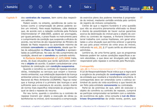 Capítulo II 37
p voltar próxima c
b Sumário Sair c
c Introdução c Capítulo I c Capítulo II c Capítulo III c Capítulo IV c Glossário c Decreto nº 6.170 c Portaria nº 127 c Portaria nº 165 c Portaria nº 342
Ministério do
Planejamento
Secretaria de
Relações
Institucionais
do exercício pleno dos poderes inerentes à proprieda-
de do imóvel, mediante certidão emitida pelo cartório
de registro de imóveis competente.
Ciente de que o registro fundiário é uma questão
que não se encontra plenamente efetivada no Brasil
e diante da possibilidade de haver outras garantias
acerca da destinação do imóvel para o objeto do con-
vênio ou contrato de repasse, a Portaria Interminis-
terial trabalha com outras hipóteses, em geral atre-
ladas a uma situação que permita antever a garantia
de uso pelo prazo mínimo de vinte anos do imóvel,
indicando no art. 25, § 1º quais serão as alternativas
admitidas.
Lembre-se, de uma forma geral, que os programas
federais podem ter outras condições específicas a se-
rem atendidas, o que deve ser divulgado pelo órgão
responsável pelo repasse e conhecido pelo Município.
Contrapartida
(art. 20 da Portaria Interministerial nº 127/2008)
A Lei de Responsabilidade Fiscal indica que a regra será
a exigência de prestação de contrapartida por parte
da entidade que receberá a transferência voluntária. A
contrapartida deve ser entendida como o esforço es-
timável do ponto de vista econômico e que haverá de
ser feito pela entidade convenente ou contratada.
Parte-se da premissa de que, além de executar o
objeto do convênio ou contrato de repasse, cumprirá
ao partícipe comprometer-se também com a viabilida-
de econômica da ação. Uma consulta à Lei de Dire-
trizes Orçamentárias da União revela, porém, que
dos contratos de repasse, bem como dos respecti-
vos aditivos.
Podem existir, no entanto, pendências de outra na-
tureza (como a comprovação de plenos poderes so-
bre  um imóvel). Para essas hipóteses, cabe destacar
que, de acordo com a redação conferida pela Portaria
Interministerial nº 268/2009,  poderá ser prorrogado,
por iguais períodos, o prazo fixado no instrumento para
o cumprimento da condição que suspende a eficácia do
acordo, nos termos de ato regulamentar do Ministro de
Estado da Pasta respectiva ou autoridade máxima da
entidade concedente ou contratante, desde que fei-
tas às adequações no Plano de Trabalho e apresen-
tadas as justificativas. No caso do não cumprimento da
condição, deverá ser o convênio ou contrato extinto.
A Portaria Interministerial nº 127/2008 trata,
ainda, de duas situações que serão aplicáveis confor-
me o objeto do acordo. E podem consubstanciar uma
hipótese de celebração com condição suspensiva.
Quando o convênio ou contrato de repasse envolver
obras, instalações ou serviços que exijam o licencia-
mento ambiental, sua celebração dependerá da licença
ambiental prévia na forma disciplinada pelo Conselho
Nacional do Meio Ambiente (CONAMA). Faça-se notar
que a licença prévia é a primeira das licenças e será
suficiente para a assinatura do acordo, exceto diante
de norma mais específica relacionada ao programa no
qual se dará o repasse do recurso.
Por seu turno, quando o convênio ou o contrato de
repasse tiverem por objeto a execução de obras ou
benfeitorias no imóvel, será necessária a comprovação
 