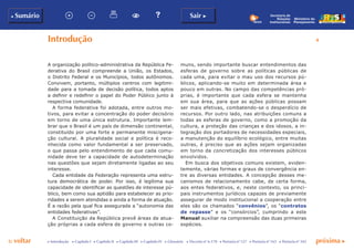 p voltar próxima c
b Sumário
4
Sair c
c Introdução c Capítulo I c Capítulo II c Capítulo III c Capítulo IV c Glossário c Decreto nº 6.170 c Portaria nº 127 c Portaria nº 165 c Portaria nº 342
Secretaria de
Relações
Institucionais
Ministério do
Planejamento
Introdução
A organização político-administrativa da República Fe-
derativa do Brasil compreende a União, os Estados,
o Distrito Federal e os Municípios, todos autônomos.
Convivem, portanto, múltiplos centros com legitimi-
dade para a tomada de decisão política, todos aptos
a definir e redefinir o papel do Poder Público junto à
respectiva comunidade.
A forma federativa foi adotada, entre outros mo-
tivos, para evitar a concentração do poder decisório
em torno de uma única estrutura. Importante lem-
brar que o Brasil é um país de dimensão continental,
constituído por uma forte e permanente miscigena-
ção cultural. A pluralidade social e política é reco-
nhecida como valor fundamental a ser preservado,
o que passa pelo entendimento de que cada comu-
nidade deve ter a capacidade de autodeterminação
nas questões que sejam diretamente ligadas ao seu
interesse.
Cada entidade da Federação representa uma estru-
tura democrática de poder. Por isso, é legítima sua
capacidade de identificar as questões de interesse pú-
blico, bem como sua aptidão para estabelecer as prio-
ridades a serem atendidas e ainda a forma de atuação.
É a razão pela qual fica assegurada a “autonomia das
entidades federativas”.
A Constituição da República prevê áreas de atua-
ção próprias a cada esfera de governo e outras co-
muns, sendo importante buscar entendimentos das
esferas de governo sobre as políticas públicas de
cada uma, para evitar o mau uso dos recursos pú-
blicos, aplicando-se muito em determinada área e
pouco em outras. No campo das competências pró-
prias, é importante que cada esfera se mantenha
em sua área, para que as ações públicas possam
ser mais efetivas, combatendo-se o desperdício de
recursos. Por outro lado, nas atribuições comuns a
todas as esferas de governo, como a promoção da
cultura, a proteção das crianças e dos idosos, a in-
tegração dos portadores de necessidades especiais,
a manutenção do equilíbrio ecológico, entre muitas
outras, é preciso que as ações sejam organizadas
em torno da concretização dos interesses públicos
envolvidos.
Em busca dos objetivos comuns existem, eviden-
temente, várias formas e graus de convergência en-
tre as diversas entidades. A concepção desses me-
canismos de relacionamento cabe, de certa forma,
aos entes federativos, e, neste contexto, os princi-
pais instrumentos jurídicos capazes de previamente
assegurar de modo institucional a cooperação entre
eles são os chamados “convênios”, os “contratos
de repasse” e os “consórcios”, cumprindo a este
Manual auxiliar na compreensão das duas primeiras
espécies.
 