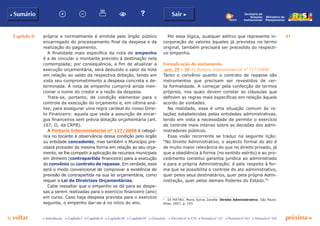 Capítulo II 41
p voltar próxima c
b Sumário Sair c
c Introdução c Capítulo I c Capítulo II c Capítulo III c Capítulo IV c Glossário c Decreto nº 6.170 c Portaria nº 127 c Portaria nº 165 c Portaria nº 342
Ministério do
Planejamento
Secretaria de
Relações
Institucionais
própria e normalmente é emitida pelo órgão público
encarregado do processamento final da despesa e da
realização do pagamento.
A finalidade mais específica da nota de empenho
é a de vincular o montante previsto à destinação nela
contemplada; por consequência, a fim de atualizar a
execução orçamentária, será deduzido o valor da nota
em relação ao saldo da respectiva dotação, tendo em
vista seu comprometimento a despesa concreta e de-
terminada. À nota de empenho cumprirá ainda men-
cionar o nome do credor e a razão da despesa.
Trata-se, portanto, de condição elementar para o
controle da execução do orçamento e, em última aná-
lise, para assegurar uma regra cardeal do nosso Direi-
to Financeiro: aquela que veda a assunção de encar-
gos financeiros sem prévia dotação orçamentária (art.
167, II, da CRFB).
A Portaria Interministerial nº 127/2008 é categó-
rica no tocante à observância dessa condição pelo órgão
ou entidade concedente, mas também o Município pre-
cisará proceder da mesma forma em relação ao seu orça-
mento, se lhe competir a aplicação de recursos municipais
em dinheiro (contrapartida financeira) para a execução
do convênio ou contrato de repasse. Em verdade, esse
será o modo convencional de comprovar a existência de
previsão de contrapartida na sua lei orçamentária, como
requer a Lei de Diretrizes Orçamentárias.
Cabe ressaltar que o empenho se dá para as despe-
sas a serem realizadas para o exercício financeiro (ano)
em curso. Caso haja despesa prevista para o exercício
seguinte, o empenho dar-se-á no início do ano.
Por essa lógica, qualquer aditivo que represente in-
corporação de valores àqueles já previstos no termo
original, também precisará ser precedido do respecti-
vo empenho.
Formalização do instrumento
(arts. 29 e 30 da Portaria Interministerial nº 127/2008)
Tanto o convênio quanto o contrato de repasse são
instrumentos que precisam ser revestidos de cer-
ta formalidade. A começar pela confecção de termos
próprios, nos quais devem constar as cláusulas que
definem as regras mais específicas em relação àquele
acordo de vontades.
Na realidade, essa é uma situação comum às re-
lações estabelecidas pelas entidades administrativas,
tendo em vista a necessidade de permitir o exercício
de controle mais intenso sobre as decisões dos admi-
nistradores públicos.
Essa visão recorrente se traduz na seguinte lição:
“No Direito Administrativo, o aspecto formal do ato é
de muito maior relevância do que no direito privado, já
que a obediência à forma (no sentido estrito) e ao pro-
cedimento constitui garantia jurídica ao administrado
e para a própria Administração; é pelo respeito à for-
ma que se possibilita o controle do ato administrativo,
quer pelos seus destinatários, quer pela própria Admi-
nistração, quer pelos demais Poderes do Estado.”5
5
	 DI PIETRO, Maria Sylvia Zanella. Direito Administrativo. São Paulo:
Atlas, 2007, p. 193.
 