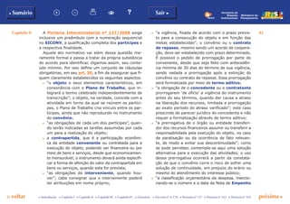 Capítulo II 42
p voltar próxima c
b Sumário Sair c
c Introdução c Capítulo I c Capítulo II c Capítulo III c Capítulo IV c Glossário c Decreto nº 6.170 c Portaria nº 127 c Portaria nº 165 c Portaria nº 342
Ministério do
Planejamento
Secretaria de
Relações
Institucionais
A Portaria Interministerial nº 127/2008 exige
inclusive um preâmbulo com a numeração sequencial
no SICONV, a qualificação completa dos partícipes e
a respectiva finalidade.
Aquele ato normativo vai além dessa questão me-
ramente formal e passa a tratar da própria substância
do acordo para identificar, digamos assim, seu conte-
údo mínimo. Por isso define um conjunto de cláusulas
obrigatórias, em seu art. 30, a fim de assegurar que fi-
quem claramente estabelecidos os seguintes aspectos:
c	 “o objeto e seus elementos característicos, em
consonância com o Plano de Trabalho, que in-
tegrará o termo celebrado independentemente de
transcrição”; o objeto, na verdade, coincide com a
atividade em torno da qual se reúnem os partíci-
pes, o Plano de Trabalho cria vínculo entre os par-
tícipes, ainda que não reproduzido no instrumento
do convênio;
c	 “as obrigações de cada um dos partícipes”, quan-
do serão indicadas as tarefas assumidas por cada
um para a realização do objeto;
c	 a contrapartida, que é a participação econômi-
ca da entidade convenente ou contratada para a
execução do objeto, podendo ser financeira ou por
meio de bens e serviços, desde que economicamen-
te mensurável; o instrumento deverá ainda especifi-
car a forma de aferição do valor da contrapartida em
bens ou serviços, quando esta for prevista;
c	 “as obrigações do interveniente, quando hou-
ver”; cabe consignar que o interveniente poderá
ter atribuições em nome próprio;
c	 “a vigência, fixada de acordo com o prazo previs-
to para a consecução do objeto e em função das
metas estabelecidas”; o convênio ou o contrato
de repasse, mesmo sendo um acordo de coopera-
ção, deve ser estabelecido com prazo determinado.
É possível o pedido de prorrogação por parte do
convenente, desde que seja feito com antecedên-
cia mínima de 30 dias do término de sua vigência,
sendo vedada a prorrogação após a extinção do
convênio ou contrato de repasse. Essa prorrogação
será formalizada por meio de termo aditivo;
c	 “a obrigação de o concedente ou o contratante
prorrogarem ‘de ofício’ a vigência do instrumento
antes do seu término, quando der causa a atraso
na liberação dos recursos, limitada a prorrogação
ao exato período do atraso verificado”; este caso
prescinde de parecer jurídico do concedente e não
requer a formalização através de termo aditivo;
c	 “a prerrogativa de o órgão ou entidade transferi-
dor dos recursos financeiros assumir ou transferir a
responsabilidade pela execução do objeto, no caso
de paralisação ou da ocorrência de fato relevan-
te, de modo a evitar sua descontinuidade”; como
se pode perceber, contempla-se aqui uma solução
alternativa para a execução das atividades; o uso
dessa prerrogativa ocorrerá a partir da constata-
ção de que o convênio corre o risco de sofrer uma
solução de continuidade, em prejuízo do erário ou
mesmo do atendimento do interesse público;
c	 “a classificação orçamentária da despesa, mencio-
nando-se o número e a data da Nota de Empenho
 