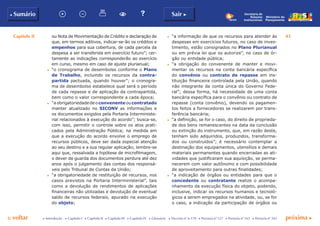 Capítulo II 43
p voltar próxima c
b Sumário Sair c
c Introdução c Capítulo I c Capítulo II c Capítulo III c Capítulo IV c Glossário c Decreto nº 6.170 c Portaria nº 127 c Portaria nº 165 c Portaria nº 342
Ministério do
Planejamento
Secretaria de
Relações
Institucionais
ou Nota de Movimentação de Crédito e declaração de
que, em termos aditivos, indicar-se-ão os créditos e
empenhos para sua cobertura, de cada parcela da
despesa a ser transferida em exercício futuro”; cer-
tamente as indicações corresponderão ao exercício
em curso, mesmo em caso de ajuste plurianual;
c	 “o cronograma de desembolso conforme o Plano
de Trabalho, incluindo os recursos da contra-
partida pactuada, quando houver”; o cronogra-
ma de desembolso estabelece qual será o período
de cada repasse e de aplicação da contrapartida,
bem como o valor correspondente a cada época;
c	 “aobrigatoriedadedeoconvenenteoucontratado
manter atualizado no SICONV as informações e
os documentos exigidos pela Portaria Interministe-
rial relacionados à execução do acordo”; busca-se,
com isso, permitir o controle sobre os atos prati-
cados pela Administração Pública; na medida em
que a execução do acordo envolve o emprego de
recursos públicos, deve ser dada especial atenção
ao seu destino e a sua regular aplicação; lembre-se
aqui que, ressalvada a hipótese de microfilmagem,
o dever de guarda dos documentos perdura até dez
anos após o julgamento das contas dos responsá-
veis pelo Tribunal de Contas da União;
c	 “a obrigatoriedade de restituição de recursos, nos
casos previstos na Portaria Interministerial”, tais
como a devolução de rendimentos de aplicações
financeiras não utilizadas e devolução de eventual
saldo de recursos federais, apurado na execução
do objeto;
c	 “a informação de que os recursos para atender às
despesas em exercícios futuros, no caso de inves-
timento, estão consignados no Plano Plurianual
ou em prévia lei que os autorize”, no caso de ór-
gão ou entidade pública;
c	 “a obrigação do convenente de manter e movi-
mentar os recursos na conta bancária específica
do convênio ou contrato de repasse em ins-
tituição financeira controlada pela União, quando
não integrante da conta única do Governo Fede-
ral”; dessa forma, há necessidade de uma conta
bancária específica para o convênio ou contrato de
repasse (conta convênio), devendo os pagamen-
tos feitos a fornecedores se realizarem por trans-
ferência bancária;
c	 “a definição, se for o caso, do direito de proprieda-
de dos bens remanescentes na data da conclusão
ou extinção do instrumento, que, em razão deste,
tenham sido adquiridos, produzidos, transforma-
dos ou construídos”; é necessário contemplar a
destinação dos equipamentos, utensílios e demais
materiais permanentes quando encerradas as ati-
vidades que justificaram sua aquisição, se perma-
necerem com valor autônomo e com possibilidade
de aproveitamento para outras finalidades;
c	 “a indicação de órgãos ou entidades para que o
concedente ou contratante realize o acompa-
nhamento da execução física do objeto, podendo,
inclusive, indicar os recursos humanos e tecnoló-
gicos a serem empregados na atividade, ou, se for
o caso, a indicação da participação de órgãos ou
 