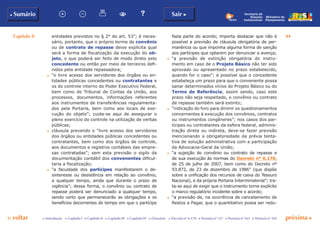 Capítulo II 44
p voltar próxima c
b Sumário Sair c
c Introdução c Capítulo I c Capítulo II c Capítulo III c Capítulo IV c Glossário c Decreto nº 6.170 c Portaria nº 127 c Portaria nº 165 c Portaria nº 342
Ministério do
Planejamento
Secretaria de
Relações
Institucionais
entidades previstos no § 2° do art. 53”; é neces-
sário, portanto, que o próprio termo de convênio
ou de contrato de repasse deixe explícita qual
será a forma de fiscalização da execução do ob-
jeto, o que poderá ser feito de modo direto pelo
concedente ou então por meio de terceiros defi-
nidos pela entidade repassadora;
c	 “o livre acesso dos servidores dos órgãos ou en-
tidades públicas concedentes ou contratantes e
os do controle interno do Poder Executivo Federal,
bem como do Tribunal de Contas da União, aos
processos, documentos, informações referentes
aos instrumentos de transferências regulamenta-
dos pela Portaria, bem como aos locais de exe-
cução do objeto”; cuida-se aqui de assegurar o
pleno exercício do controle na utilização de verbas
públicas;
c	 cláusula prevendo o “livre acesso dos servidores
dos órgãos ou entidades públicas concedentes ou
contratantes, bem como dos órgãos de controle,
aos documentos e registros contábeis das empre-
sas contratadas”; sem esta previsão o sigilo da
documentação contábil dos convenentes dificul-
taria a fiscalização;
c	 “a faculdade dos partícipes manifestarem o de-
sinteresse ou desistência em relação ao convênio,
a qualquer tempo, ainda que durante o prazo de
vigência”; dessa forma, o convênio ou contrato de
repasse poderá ser denunciado a qualquer tempo,
sendo certo que permanecerão as obrigações e os
benefícios decorrentes do tempo em que o partícipe
fazia parte do acordo; importa destacar que não é
possível a previsão de cláusula obrigatória de per-
manência ou que imponha alguma forma de sanção
aos partícipes que optarem por denunciar a avença;
c	 “a previsão de extinção obrigatória do instru-
mento em caso de o Projeto Básico não ter sido
aprovado ou apresentado no prazo estabelecido,
quando for o caso”; é possível que o concedente
estabeleça um prazo para que o convenente possa
sanar determinados vícios do Projeto Básico ou do
Termo de Referência, assim sendo, caso este
prazo não seja respeitado, o convênio ou contrato
de repasse também será extinto;
c	 “indicação do foro para dirimir os questionamentos
concernentes à execução dos convênios, contratos
ou instrumentos congêneres”; nos casos dos par-
tícipes ou contratantes da esfera federal, adminis-
tração direta ou indireta, deve-se fazer previsão
mencionando a obrigatoriedade da prévia tenta-
tiva de solução administrativa com a participação
da Advocacia-Geral da União;
c	 “a sujeição do convênio ou contrato de repasse e
de sua execução às normas do Decreto nº 6.170,
de 25 de julho de 2007, bem como do Decreto nº
93.872, de 23 de dezembro de 1986” (que dispõe
sobre a unificação dos recursos de caixa do Tesouro
Nacional), e da própria Portaria Interministerial”; tra-
ta-se aqui de exigir que o instrumento torne explícito
o marco regulatório incidente sobre o acordo;
c	 “a previsão de, na ocorrência de cancelamento de
Restos a Pagar, que o quantitativo possa ser redu-
 