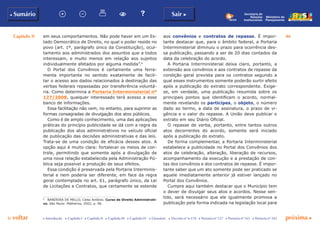 Capítulo II 46
p voltar próxima c
b Sumário Sair c
c Introdução c Capítulo I c Capítulo II c Capítulo III c Capítulo IV c Glossário c Decreto nº 6.170 c Portaria nº 127 c Portaria nº 165 c Portaria nº 342
Ministério do
Planejamento
Secretaria de
Relações
Institucionais
em seus comportamentos. Não pode haver em um Es-
tado Democrático de Direito, no qual o poder reside no
povo (art. 1º, parágrafo único da Constituição), ocul-
tamento aos administrados dos assuntos que a todos
interessam, e muito menos em relação aos sujeitos
individualmente afetados por alguma medida”.6
O Portal dos Convênios é certamente uma ferra-
menta importante no sentido exatamente de facili-
tar o acesso aos dados relacionados à destinação das
verbas federais repassadas por transferência voluntá-
ria. Como determina a Portaria Interministerial nº
127/2008, qualquer interessado terá acesso a esse
banco de informações.
Essa facilitação não vem, no entanto, para suprimir as
formas consagradas de divulgação dos atos públicos.
Como é de amplo conhecimento, uma das aplicações
práticas do princípio publicidade se dá com a regra da
publicação dos atos administrativos no veículo oficial
de publicação das decisões administrativas e das leis.
Trata-se de uma condição de eficácia desses atos. A
opção aqui é muito clara: fortalecer os meios de con-
trole, permitindo que somente após a divulgação de
uma nova relação estabelecida pela Administração Pú-
blica seja possível a produção de seus efeitos.
Essa condição é preservada pela Portaria Interminis-
terial e nem poderia ser diferente, em face da regra
geral contemplada no art. 61, parágrafo único, da Lei
de Licitações e Contratos, que certamente se estende
6
	 BANDEIRA DE MELLO, Celso Antônio. Curso de Direito Administrati-
vo. São Paulo: Malheiros, 2002, p. 96.
aos convênios e contratos de repasse. É impor-
tante destacar que, para o âmbito federal, a Portaria
Interministerial diminuiu o prazo para ocorrência des-
sa publicação, passando a ser de 20 dias contados da
data da celebração do acordo.
A Portaria Interministerial deixa claro, portanto, a
extensão aos convênios e aos contratos de repasse da
condição geral prevista para os contratos segundo a
qual esses instrumentos somente poderão surtir efeito
após a publicação do extrato correspondente. Exige-
se, em verdade, uma publicação resumida sobre os
principais pontos que identificam o acordo, normal-
mente revelando os partícipes, o objeto, o número
dado ao termo, a data de assinatura, o prazo de vi-
gência e o valor do repasse. A União deve publicar o
extrato em seu Diário Oficial.
O repasse de verba, portanto, entre tantos outros
atos decorrentes do acordo, somente será iniciado
após a publicação do extrato.
De forma complementar, a Portaria Interministerial
estabelece a publicidade no Portal dos Convênios dos
atos de celebração, alteração, liberação de recursos,
acompanhamento da execução e a prestação de con-
tas dos convênios e dos contratos de repasse. É impor-
tante saber que um ato somente pode ser praticado se
aquele imediatamente anterior já estiver lançado no
Portal dos Convênios.
Cumpre aqui também destacar que o Município tem
o dever de divulgar seus atos e acordos. Nesse sen-
tido, será necessário que ele igualmente promova a
publicação pela forma indicada na legislação local para
 