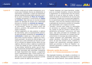 Capítulo III 49
p voltar próxima cc Introdução c Capítulo I c Capítulo II c Capítulo III c Capítulo IV c Glossário c Decreto nº 6.170 c Portaria nº 127 c Portaria nº 165 c Portaria nº 342
b Sumário Sair c
Ministério do
Planejamento
Secretaria de
Relações
Institucionais
c	 “utilizar, ainda que em caráter emergencial, os re-
cursos para finalidade diversa da estabelecida no
instrumento; ressalvado o custeio da implementa-
ção das medidas de preservação ambiental ineren-
tes às obras constantes do Plano de Trabalho”;
a vedação visa garantir o cumprimento do objeto
do convênio, haja vista que os recursos somente
podem ser aplicados de acordo com a destinação
prevista no convênio ou contrato de repasse;
c	 “realizar de despesa em data anterior à vigência
do instrumento”, quando a relação jurídica não
existia e, portanto, não poderia servir de funda-
mento à despesa;
c	 “efetuar pagamento em data posterior à vigência
do instrumento, salvo se expressamente autoriza-
do pela autoridade competente do concedente ou
contratante e desde que o fato gerador da des-
pesa tenha ocorrido durante a vigência do instru-
mento pactuado”; do ponto de vista da lógica, é de
esperar que os atos praticados por força do convê-
nio ou contrato de repasse ocorram dentro de sua
vigência, afinal de contas a vigência é exatamente
o prazo em relação ao qual o acordo deve produ-
zir seus efeitos; admite-se, porém, que em situa-
ções excepcionais devidamente justificadas e pre-
viamente aprovadas pela autoridade competente
do órgão responsável pelo repasse, o pagamento
ocorra materialmente após o termo final do con-
vênio; mesmo nessa hipótese, convém destacar, o
fato que deu causa ao pagamento deve ter ocorrido
durante o prazo de vigência do convênio;
c	 “realizar despesas com taxas bancárias, multas,
juros ou correção monetária, inclusive referentes
a pagamentos ou recolhimentos fora dos prazos,
exceto se no que se refere às multas, se decor-
rentes de atraso na transferência de recursos pelo
concedente, e desde que os prazos para pagamen-
to e os percentuais sejam os mesmos aplicados no
mercado”; mais uma vez a Portaria cuida de evitar
a aplicação dos recursos do convênio em situações
não relacionadas com o objeto do acordo;
c	 “transferir recursos para clubes ou associações
de servidores ou quaisquer entidades congêne-
res, exceto no caso de creches e escolas para o
atendimento pré-escolar”; procura-se, com essa
regra, zelar pelos princípios da moralidade e da
impessoalidade, diminuindo-se a margem para fa-
vorecimentos no emprego das verbas públicas;
c	 “realizar despesas com publicidade, salvo a de
caráter educativo, informativo ou de orientação
social, da qual não constem nomes, símbolos ou
imagens que caracterizem promoção pessoal e
desde que previstas no Plano de Trabalho”; no-
vamente representa o cuidado com o princípio da
impessoalidade.
Liberação e gestão dos recursos
(arts. 42 e 43 da Portaria Interministerial nº 127/2008)
Pela legislação brasileira, em relação a convênios e a
contratos de repasse, liberação de recursos significa o
repasse das verbas federais. Essa questão observará
 