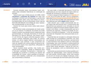 p voltar próxima c
b Sumário
5
Sair c
c Introdução c Capítulo I c Capítulo II c Capítulo III c Capítulo IV c Glossário c Decreto nº 6.170 c Portaria nº 127 c Portaria nº 165 c Portaria nº 342
Secretaria de
Relações
Institucionais
Ministério do
Planejamento
Durante décadas esses instrumentos foram utili-
zados pelas entidades federativas na celebração de
acordos.
Tanto é assim que a União possuía, em 2008, 3.824
convênios e contratos de repasse em vigor com
os Estados e 20.954 com os Municípios, o que dá uma
dimensão exata sobre como essa prática se encon-
tra disseminada. Só com os Municípios, foram mais de
R$ 9.000.000.000,00 (nove bilhões de reais) repassa-
dos voluntariamente no ano de 2007.
Decerto há muito para evoluir ainda neste relacio-
namento.
Os convênios estão contemplados de modo sumá-
rio na Lei Federal nº 8.666/93. No âmbito da União
Federal, durante uma década tiveram tratamento mais
pormenorizado na Instrução Normativa nº 01/97 da
Secretaria do Tesouro Nacional, que tentou confe-
rir um mínimo de regras uniformes àqueles instru-
mentos quando celebrados pela União. Ao mesmo
tempo, os vários órgãos federais interessados em
desenvolver suas políticas e seus programas por
meio de relações com outras esferas de governo de-
senvolveram regras mais específicas, afeiçoadas às
suas necessidades.
Houve avanços nesse período, mas muitos pro-
blemas foram verificados. Desde os obstáculos para
o Município manifestar formalmente o interesse na
celebração de convênios e contratos de repasse até
a prestação de contas, várias questões se apresen-
tavam como desafios, conferindo uma complexidade
que comprometia a eficiência.
Por essa razão, a Instrução Normativa nº 01/97 foi
substituída por um novo conjunto de regras sobre ce-
lebração de convênios e contratos de repasse.
O marco inaugural dessa mudança é o Decreto nº
6.170, de 25 de julho de 2007, que foi complemen-
tado pela Portaria Interministerial MP⁄MF⁄MCT nº
127, de 29 de maio de 2008. São especialmente esses
dois diplomas que serão objeto deste manual.
Cabe advertir que a exata compreensão das no-
vas regras não será possível sem o conhecimento das
ferramentas que passaram a ser utilizadas no ano de
2008 para o desenvolvimento dessas relações institu-
cionais. Com efeito, a União compreendeu que era o
momento de organizar o Sistema de Gestão de Con-
vênios e Contratos de Repasse — a fim de consolidar
uma base de integração mais clara para todos os en-
volvidos.
O grande fator de inovação é a utilização intensa da
rede mundial de computadores (internet), por meio
da instalação do Portal dos Convênios, que permitirá
o relacionamento mais dinâmico entre as instituições
interessadas, bem como facilitará o conhecimento de
toda a sociedade sobre como os recursos públicos fe-
derais estão sendo aplicados. Trata-se de uma mu-
dança de paradigma, como se demonstrará mais à
frente.
Antevendo que possivelmente muitas questões pre-
cisarão ser aperfeiçoadas, como costuma acontecer
em toda grande transformação, ainda mais quando
se vive em um mundo com rápidas mudanças, conta-
se com a colaboração dos Municípios para tornar esse
Introdução
 