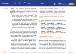 Capítulo III 51
p voltar próxima cc Introdução c Capítulo I c Capítulo II c Capítulo III c Capítulo IV c Glossário c Decreto nº 6.170 c Portaria nº 127 c Portaria nº 165 c Portaria nº 342
b Sumário Sair c
Ministério do
Planejamento
Secretaria de
Relações
Institucionais
Sobre o fluxo de repasse, deverá ser observado o
cronograma de desembolso aprovado no Plano de
Trabalho, mas estabelece a Portaria Interministerial,
em seu art. 50, § 1º, que:
I — “em se tratando de recursos de outros custeios
para Estados, Distrito Federal, Municípios e enti-
dades privadas sem fins lucrativos e sob o regime
de execução direta, a liberação dos recursos rela-
tivos à primeira parcela será antecipada na forma
do cronograma de desembolso aprovado”; e
II — “a liberação da segunda parcela e seguintes,
na hipótese do inciso anterior, fica condicionada
à aprovação pelo concedente ou mandatário de
relatório de execução com comprovação da aplica-
ção dos recursos da última parcela liberada.”
Os recursos somente poderão ser utilizados em con-
formidade com os termos estabelecidos no convênio,
observando fielmente as especificações constantes nas
peças que esmiuçam as ações, como o Plano de Traba-
lho, o Projeto Básico ou o Termo de Referência.
É inconcebível outro encaminhamento, pois
no caso do convênio, se o conveniado recebe deter-
minado valor, este fica vinculado ao objeto do con-
vênio durante toda sua execução, razão pela qual o
executor deverá demonstrar que referido valor está
sendo utilizado em consonância com os objetivos esti-
pulados. Como não há comutatividade de valores, não
basta demonstrar o resultado final obtido; é necessário
demonstrar que todo o valor repassado foi utilizado na
consecução daquele resultado. Vale dizer que o dinhei-
ro assim repassado não muda sua natureza por força
do convênio; ele é transferido e utilizado pelo executor
do convênio, mantida sua natureza de dinheiro público
(no sentido de que está destinado a fim público).
A gestão dos recursos financeiros nas decisões
do TCU
Em relação ao tema, são ilustrativas do entendimento
do TCU as seguintes decisões:
c	 Acórdão nº 1.596/2007 — 1ª Câmara
	 http://con t as.t cu .g ov.b r/p ort al t ex t u al /
MostraDocumento?qn=18
c	 Acórdão nº 2.089/2008 — 2ª Câmara
	 http://contas.tcu.gov.br/portaltextual/MostraDoc
umento?qn=20&doc=1&dpp=20&p=0
c	 Acórdão nº 253/2007 — 1ª Câmara
	 http://con t as.t cu .g ov.b r/p ort al t ex t u al /
MostraDocumento?qn=21
Contratação de terceiros
(art. 44 da Portaria Interministerial nº 127/2008)
Para execução das atividades que são objeto do con-
vênio ou do contrato de repasse é muito frequen-
te que o Município precise contratar com terceiros
o fornecimento de bens, a prestação de serviços e/
ou a execução de obra. As entidades administrativas
brasileiras não são voltadas para produção direta de
todo tipo de atividade. Por isso, é comum que re-
 