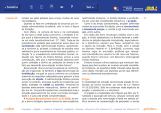 Capítulo III 52
p voltar próxima cc Introdução c Capítulo I c Capítulo II c Capítulo III c Capítulo IV c Glossário c Decreto nº 6.170 c Portaria nº 127 c Portaria nº 165 c Portaria nº 342
b Sumário Sair c
Ministério do
Planejamento
Secretaria de
Relações
Institucionais
corram ao setor privado para prover muitas de suas
necessidades.
Quando se fala em contratação de terceiros por en-
tidade administrativa brasileira, vem à tona a figura
da licitação.
Com efeito, na compra de bens e na contratação
de serviços e obras junto a terceiros, a licitação é re-
gra para a Administração Pública, assinalada inclusi-
ve no texto constitucional (art. 37, XXI). Trata-se de
procedimento voltado para selecionar quem deve ser
contratado pela Administração Pública, garantindo-
se a isonomia e, ao final, a obtenção de escolha mais
satisfatória para atendimento do interesse público. Li-
citação “é o procedimento administrativo formal, re-
alizado sob regime de Direito Público, prévio a uma
contratação, pelo qual a Administração seleciona com
quem contratar e define as condições de direito e de
fato que regularão essa relação jurídica futura”.
Essa seleção não se concentra apenas na confronta-
ção de propostas; há também a fase denominada de
habilitação, na qual se busca confirmar se o licitante
preenche os requisitos adequados para garantir a boa
execução do objeto. A Administração Pública precisa
evitar, no entanto, excessos quanto às exigências que
serão inseridas no edital ou convite, limitando-se
àquelas estritamente necessárias, dentre as admiti-
das em lei. Do contrário poderá ser considerada nula a
licitação especialmente por violar o princípio da legali-
dade e a busca da ampla competitividade.
A Portaria Interministerial nº 127/2008, ao exi-
gir a prévia licitação, apenas remarcou essa exigência,
reafirmando inclusive, no âmbito federal, a preferên-
cia por uma das modalidades licitatórias, o pregão.
Como é de amplo conhecimento, existem diferentes
modos de se proceder à licitação, como a concorrência,
a tomada de preços, o convite e o já mencionado pre-
gão, entre outros.
Em razão dos bons resultados obtidos com o pre-
gão, a União estabeleceu no âmbito federal a prefe-
rência na adoção daquela modalidade, especialmen-
te o eletrônico, sempre que fosse compatível com
o objeto da licitação. Mais à frente, com a edição
do Decreto Federal n° 5.504/2005, estendeu essa
mesma regra às entidades públicas que recebe-
rem transferências voluntárias de recursos federais,
quando forem contratar com terceiros empregando
verbas federais.
Embora existam vários aspectos que mereçam des-
taque para bem explicar as nuances de cada modalida-
de licitatória, ao propósito deste manual calha apenas
uma rápida menção aos aspectos gerais que identifi-
cam os diferentes procedimentos.
Pregão
A modalidade de licitação denominada pregão foi ins-
tituída, de forma nacional, por meio da Lei Federal
nº 10.520/2002. Esta lei contempla duas espécies de
pregão: o presencial e o eletrônico.
O pregão é a modalidade de licitação que tem por fi-
nalidade a aquisição de bens ou serviços comuns pelo
qual a disputa pela contratação é feita em sessão pú-
blica através da apresentação de propostas e lances
 