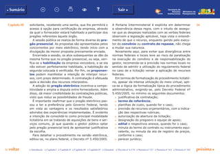 Capítulo III 56
p voltar próxima cc Introdução c Capítulo I c Capítulo II c Capítulo III c Capítulo IV c Glossário c Decreto nº 6.170 c Portaria nº 127 c Portaria nº 165 c Portaria nº 342
b Sumário Sair c
Ministério do
Planejamento
Secretaria de
Relações
Institucionais
solicitante, recebendo uma senha, que lhe permitirá o
acesso à opção para certificação da empresa, através
da qual o fornecedor estará habilitado a participar dos
pregões referentes àquele órgão.
A sessão pública se realiza de forma diversa do pre-
gão presencial. As propostas são apresentadas pelos
concorrentes por meio eletrônico, tendo início com a
divulgação da menor proposta previamente enviada.
Encerrada a sessão, os atos subsequentes se dão da
mesma forma que no pregão presencial, ou seja, veri-
fica-se a habilitação da empresa vencedora, e se ela
não estiver perfeitamente habilitada, a habilitação da
segunda colocada é verificada. Por fim, os proponen-
tes podem manifestar a intenção de interpor recur-
sos, com prazo determinado. A contratação é efetuada
após a decisão dos recursos interpostos.
A adoção do pregão eletrônico incentiva a compe-
titividade e amplia a disputa entre fornecedores. Além
disso, dá maior credibilidade às contratações públicas,
visto que reduz as possibilidades de fraude.
É importante reafirmar que o pregão eletrônico pas-
sou a ter a preferência pelo Governo Federal, tendo
em vista as vantagens e os resultados satisfatórios
advindos das experiências implementadas. É evidente
a intenção de consolidá-lo como principal modalidade
licitatória em se tratando de aquisições de bens e ser-
viços comuns, já que quando o gestor público optar
pelo pregão presencial terá de apresentar justificativa
da escolha.
Para detalhar o procedimento na versão eletrônica,
editou-se, no plano federal, o Decreto nº 5.450/2005.
A Portaria Interministerial é explícita em determinar
a observância dessa regra, com o intuito de assegu-
rar que as despesas realizadas com as verbas federais
observem a legislação aplicável, haja vista o entendi-
mento de que o recurso, enquanto gerido pelo execu-
tor do convênio ou contrato de repasse, não chega
a mudar sua natureza.
Novamente aqui, para evitar que divergência entre
normas federais e locais leve ao risco de paralisação
na execução do convênio e de responsabilização do
gestor, recomenda-se a previsão nas normas locais no
sentido de admitir a utilização do regulamento federal
no caso de a licitação versar a aplicação de recursos
federais.
Em termos de formalização do procedimento licitató-
rio, apesar da intensa utilização do meio virtual, apli-
ca-se a lógica da formalização típica do procedimento
administrativo, exigindo-se, pelo Decreto Federal nº
5.450/2005, no mínimo os seguintes documentos:
c	 justificativa da contratação;
c	 termo de referência;
c	 planilhas de custo, quando for o caso;
c	 previsão de recursos orçamentários, com a indica-
ção das respectivas rubricas;
c	 autorização de abertura da licitação;
c	 designação do pregoeiro e equipe de apoio;
c	 edital e respectivos anexos, quando for o caso;
c	 minuta do termo do contrato ou instrumento equi-
valente, ou minuta da ata de registro de preços,
conforme o caso;
c	 parecer jurídico;
 