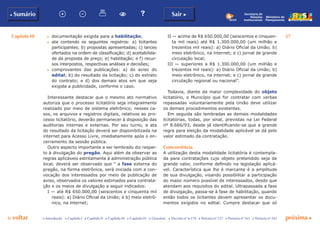 Capítulo III 57
p voltar próxima cc Introdução c Capítulo I c Capítulo II c Capítulo III c Capítulo IV c Glossário c Decreto nº 6.170 c Portaria nº 127 c Portaria nº 165 c Portaria nº 342
b Sumário Sair c
Ministério do
Planejamento
Secretaria de
Relações
Institucionais
c	 documentação exigida para a habilitação;
c	 ata contendo os seguintes registros: a) licitantes
participantes; b) propostas apresentadas; c) lances
ofertados na ordem de classificação; d) aceitabilida-
de da proposta de preço; e) habilitação; e f) recur-
sos interpostos, respectivas análises e decisões;
c	 comprovantes das publicações: a) do aviso do
edital; b) do resultado da licitação; c) do extrato
do contrato; e d) dos demais atos em que seja
exigida a publicidade, conforme o caso.
Interessante destacar que o mesmo ato normativo
autoriza que o processo licitatório seja integralmente
realizado por meio de sistema eletrônico; nesses ca-
sos, os arquivos e registros digitais, relativos ao pro-
cesso licitatório, deverão permanecer à disposição das
auditorias internas e externas. Por seu turno, a ata
do resultado da licitação deverá ser disponibilizada na
internet para Acesso Livre, imediatamente após o en-
cerramento da sessão pública.
Outro aspecto importante a ser lembrado diz respei-
to à divulgação do pregão. Aqui além de observar as
regras aplicáveis estritamente à administração pública
local, deverá ser observado que “ a fase externa do
pregão, na forma eletrônica, será iniciada com a con-
vocação dos interessados por meio de publicação de
aviso, observados os valores estimados para contrata-
ção e os meios de divulgação a seguir indicados:
I — até R$ 650.000,00 (seiscentos e cinquenta mil
reais): a) Diário Oficial da União; e b) meio eletrô-
nico, na internet;
II — acima de R$ 650.000,00 (seiscentos e cinquen-
ta mil reais) até R$ 1.300.000,00 (um milhão e
trezentos mil reais): a) Diário Oficial da União; b)
meio eletrônico, na internet; e c) jornal de grande
circulação local;
III — superiores a R$ 1.300.000,00 (um milhão e
trezentos mil reais): a) Diário Oficial da União; b)
meio eletrônico, na internet; e c) jornal de grande
circulação regional ou nacional”.
Todavia, diante da maior complexidade do objeto
licitatório, o Município que for contratar com verbas
repassadas voluntariamente pela União deve utilizar
os demais procedimentos existentes.
Em seguida são lembradas as demais modalidades
licitatórias, todas, por sinal, previstas na Lei Federal
nº 8.666/93, desde já identificando-se que a grande
regra para eleição da modalidade aplicável se dá pelo
valor estimado da contratação.
Concorrência
A utilização desta modalidade licitatória é contempla-
da para contratações cujo objeto pretendido seja de
grande valor, conforme definido na legislação aplicá-
vel. Característica que lhe é marcante é a amplitude
de sua divulgação, visando possibilitar a participação
do maior número possível de interessados, desde que
atendam aos requisitos do edital. Ultrapassada a fase
de divulgação, passa-se à fase de habilitação, quando
então todos os licitantes devem apresentar os docu-
mentos exigidos no edital. Cumpre destacar que só
 