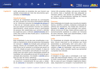 Capítulo III 58
p voltar próxima cc Introdução c Capítulo I c Capítulo II c Capítulo III c Capítulo IV c Glossário c Decreto nº 6.170 c Portaria nº 127 c Portaria nº 165 c Portaria nº 342
b Sumário Sair c
Ministério do
Planejamento
Secretaria de
Relações
Institucionais
serão apreciadas as propostas dos que tiverem sua
aptidão comprovada por meio dos documentos apre-
sentados na habilitação.
Tomada de preços
Trata-se de modalidade destinada às contratações
de valor situado em uma faixa intermediária definida
na lei. Diferença relevante da tomada de preços é
o fato de ser realizada apenas entre os interessa-
dos que estejam previamente inscritos em cadastro
administrativo, sendo possível ainda a participação
de pessoas não cadastradas que venham a atender
às exigências para o referido cadastramento até 3
(três) dias antes da data fixada para o recebimento
das propostas.
Convite
Esta modalidade é uma das mais simplificadas e con-
siste no chamamento direto de potenciais interessados
em executar o objeto da licitação para participar da
disputa. Devem ser convidadas pelo menos três pes-
soas físicas (se for possível) ou jurídicas que atuem no
ramo em relação ao qual corre a licitação. A cópia do
instrumento convocatório será afixada em local apro-
priado para que assim outros interessados possam se
manifestar com antecedência de até 24 horas da apre-
sentação das propostas. A lei dispõe o convite para a
faixa de valor de menor referência.
Em face de sua menor divulgação, é muito frequente
se encontrar o entendimento de que para a valida-
de do concurso é necessário o recebimento de pelo
menos três propostas válidas, sob pena de repetição
do convite. Caso a repetição não seja adequada ao
interesse público, isso deverá ser justificado. Trata-
se, inclusive, de entendimento reiterado do Tribunal
de Contas, expresso na Súmula 248.
Concurso
Esta modalidade de licitação visa à escolha de trabalho
técnico, científico e artístico, mediante a instituição de
prêmios aos vencedores, nos moldes dos critérios es-
tipulados no edital que será publicado com antece-
dência mínima de 45 dias. Esses prêmios podem ser
economicamente avaliáveis ou podem ser honrarias
de outra natureza. Pelas suas especificidades, é bem
menos comum sua utilização.
Leilão
É a modalidade de licitação utilizada para a venda de
bens móveis inservíveis ou de produtos que foram
apreendidos ou penhorados, bem como para a alie-
nação de bens imóveis. Neste procedimento é desne-
cessária a fase de habilitação, visto que se busca o
melhor preço, sendo vencedor aquele que apresentar
a proposta mais elevada.
Contratação direta
A licitação é a regra para a contratação a ser reali-
zada pela Administração Pública. A lei, com respaldo
no texto constitucional, apresenta algumas exceções.
São os casos em que a licitação é legalmente dispen-
sada, dispensável ou inexigível. O procedimento nes-
 