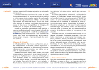 Capítulo III 59
p voltar próxima cc Introdução c Capítulo I c Capítulo II c Capítulo III c Capítulo IV c Glossário c Decreto nº 6.170 c Portaria nº 127 c Portaria nº 165 c Portaria nº 342
b Sumário Sair c
Ministério do
Planejamento
Secretaria de
Relações
Institucionais
se caso requer justificativa e ratificação da autoridade
competente.
Cumpre ressaltar que o Tribunal de Contas da União
firmou entendimento no sentido de que é obrigatória
a exigência da documentação relativa à regularidade
para com a Seguridade Social (CND) e com o Fundo
de Garantia por Tempo de Serviço (FGTS) nas licita-
ções públicas, de qualquer modalidade, bem como nos
casos de dispensa e inexigibilidade de licitação, até
mesmo para as compras de pronta entrega.
Dentre os elementos justificadores cabe destacar a
caracterização da situação excepcional, a indicação do
dispositivo legal aplicável, a razão da escolha do con-
tratado e a justificativa do preço, o que significa dizer
que o preço deve ser adequado para a contratação,
tendo sempre em vista o rigor na utilização dos recur-
sos públicos.
Dispensa de licitação
A licitação pode ser dispensada nas hipóteses previs-
tas taxativamente na lei onde, embora seja viável a
competição e a realização do procedimento licitatório,
não se demonstra conveniente a sua prática por ra-
zões de especial interesse público.
Podemos distinguir dentro deste gênero a licitação
dispensada da dispensável. Na primeira hipótese a
própria lei impõe os casos em que a contratação se
dará de forma direta, não sendo possível ao admi-
nistrador decidir sobre a utilização da licitação. Já
na licitação dispensável é dada ao administrador a
faculdade de proceder ou não ao processo licitató-
rio, optando pelo que melhor atenda ao interesse
público.
A Constituição Federal estabelece a competência
privativa da União para legislar sobre normas gerais
de licitação. Dessa forma, editou-se a Lei nº 8.666/93,
que é a lei geral de licitações. Entre outras coisas são
previstas ali as hipóteses de dispensa de licitação,
inexistindo nesse caso a possibilidade de Estados e
Municípios ampliarem a lista determinada naquele
Diploma Legal. Ela somente poderá ser alterada por
meio de outra Lei Federal, em face da competência
privativa da União para editar as normas gerais do
assunto.
Tendo em vista que as hipóteses mencionadas na Lei
Federal configuram verdadeiras exceções à regra de
licitar, recomenda-se sempre uma interpretação cau-
telosa, restritiva mesmo, em torno dos casos previs-
tos na lei. Como existem situações controversas, será
sempre adequado buscar informações sobre a acei-
tabilidade de uma determinada contratação direta,
consultando-se inclusive as posições já consolidadas
pelos órgãos de controle externo.
Ultrapassadas essas considerações gerais, afigura-
se oportuno analisar alguns dos principais casos pre-
vistos em lei que autorizam a contratação direta atra-
vés da dispensa de licitação.
1. Baixo valor do contrato
Uma das hipóteses que autorizam a dispensa da licita-
ção é para os casos de obras e serviços de engenharia
cujo valor não ultrapasse R$ 15.000,00 (quinze mil re-
 