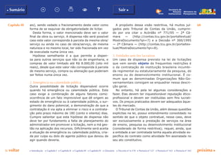 Capítulo III 60
p voltar próxima cc Introdução c Capítulo I c Capítulo II c Capítulo III c Capítulo IV c Glossário c Decreto nº 6.170 c Portaria nº 127 c Portaria nº 165 c Portaria nº 342
b Sumário Sair c
Ministério do
Planejamento
Secretaria de
Relações
Institucionais
ais), sendo vedado o fracionamento deste valor como
forma de se esquivar da obrigatoriedade de licitar.
Desta forma, o valor mencionado deve ser o valor
final da obra ou serviço. A dispensa não será possível
caso este valor corresponda à parcela da mesma obra/
serviço ou ainda no caso de obra/serviço, de mesma
natureza e no mesmo local, ter sido fracionada em vez
de executada numa única vez.
Hipótese semelhante é a que permite a dispen-
sa para outros serviços que não os de engenharia, e
compras de valor limitado até R$ 8.000,00 (oito mil
reais), desde que este valor não corresponda à parcela
de mesmo serviço, compra ou alienação que poderiam
ser feitos numa única vez.
2. Emergência ou calamidade pública
Outra possibilidade de licitação dispensável ocorre
quando há emergência ou calamidade pública. Este
caso exige a combinação de alguns fatores como:
ocorrência de um fato imprevisível que dê origem ao
estado de emergência ou à calamidade pública, o sur-
gimento do dano potencial, a demonstração de que a
contratação é via apta a eliminar o risco e a contrata-
ção pelo prazo máximo de 180 (cento e oitenta) dias.
Cumpre salientar que esta hipótese de dispensa não
deve ter por fundamento a falta de planejamento do
administrador em promover a licitação, nem a má ges-
tão na aplicação dos recursos. Dificilmente será aceita
a situação de emergência ou calamidade pública, cria-
da por culpa ou dolo do agente público que deixou de
agir quando deveria.
A propósito dessa visão restritiva, há muitos jul-
gados pelo Tribunal de Contas da União, cumprin-
do por ora citar o Acórdão nº 771/05 — 2ª Câ-
mara — (http://contas.tcu.gov.br/portaltextual/
MostraDocumento?qn=7) e a Decisão nº 300/1995
— 2ª Câmara — (http://contas.tcu.gov.br/portaltex-
tual/MostraDocumento?qn=8).
3. Entidades sem fins lucrativos
Um caso de dispensa previsto na lei de licitações
que vem sendo objeto de frequentes restrições é
o da contratação de instituição brasileira incumbi-
da regimental ou estatutariamente da pesquisa, do
ensino ou do desenvolvimento institucional. É co-
mum que as denominadas Organizações Não-Go-
vernamentais consigam se enquadrar nessa descri-
ção geral.
No entanto, há pela lei algumas considerações a
fazer. Elas devem ter inquestionável reputação ético-
profissional e devem ser instituídas sem fins lucrati-
vos. Os preços praticados devem ser adequados àque-
les do mercado.
O Tribunal de Contas da União, além dessas questões
explícitas na lei, possui entendimento consolidado no
sentido de que o objeto contratual, nesse caso, deve
ser exclusivamente a prestação de serviços na área
de ensino, pesquisa ou desenvolvimento institucional
(considerado de forma restritiva); requer, ainda, que
a entidade a ser contratada tenha aquela atividade es-
pecífica do contrato como atividade fim assinalada no
seu ato constitutivo.
 