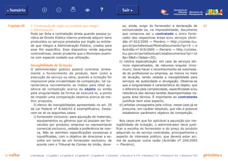 Capítulo III 61
p voltar próxima cc Introdução c Capítulo I c Capítulo II c Capítulo III c Capítulo IV c Glossário c Decreto nº 6.170 c Portaria nº 127 c Portaria nº 165 c Portaria nº 342
b Sumário Sair c
Ministério do
Planejamento
Secretaria de
Relações
Institucionais
4. Contratação de órgão ou entidade que integre
a Administração
Pode ser feita a contratação direta quando pessoa ju-
rídica de Direito Público interno pretende adquirir bens
produzidos ou serviços prestados por órgão ou entida-
de que integre a Administração Pública, criados para
esse fim específico. Esse dispositivo rende algumas
controvérsias, sendo prudente que o Município exami-
ne com especial cuidado sua utilização.
Inexigibilidade de licitação
O administrador público poderá contratar direta-
mente o fornecimento de produto, bem como a
execução de serviço ou obra, quando a licitação for
impossível pela inviabilidade de competição; tal ca-
racterística normalmente se traduz pela total au-
sência de competição acerca do objeto ou então
pela singularidade da forma de executá-lo, a ponto
de impedir uma comparação objetiva acerca da me-
lhor proposta.
O elenco de inexigibilidades apresentado no art. 25
da Lei Federal nº 8.666/93 é exemplificativo. Desta-
cam-se ali os seguintes casos:
i) fornecedor exclusivo: para aquisição de materiais,
equipamentos ou gêneros que só possam ser for-
necidos por produtor, empresa ou representante
comercial exclusivo, vedada a preferência de mar-
ca. Não se admitem especificações excessivas e
injustificadas, com o objetivo de direcionar a es-
colha em torno de um fornecedor exclusivo; de
acordo com o Tribunal de Contas da União, deve-
se, ainda, exigir do fornecedor a declaração de
exclusividade ou, na impossibilidade, documento
que comprove ser o contratado o único forne-
cedor das respectivas áreas e/ou serviços (Acór-
dão nº 822/2005 — Plenário — http://contas.tcu.
gov.br/portaltextual/MostraDocumento?qn=9 — e
Acórdão nº 819/2005 — Plenário — http://contas.
tcu.gov.br/portaltextual/ListaDocumentos?qn=10
&p=0&di=1&dpp=20);
ii) notória especialização: em caso de serviços téc-
nicos especializados, de natureza singular (inco-
mum). Deve haver o reconhecimento da notorieda-
de do profissional ou empresa, ao menos no meio
de atuação, sendo vedada a inexigibilidade para
serviços de publicidade e divulgação. Observa-se
que a singularidade é característica do objeto, que
o diferencia pela complexidade, especificidade e/ou
relevância das demais tarefas desempenhadas na-
quela área técnica. É importante ao contratante
justificar bem esse aspecto;
iii) artistas consagrados pela crítica: nesse caso já se
presume, em caráter absoluto, que não é possível
estabelecer parâmetro objetivo de competição.
Nos casos em que for aplicável a aquisição por ine-
xigibilidade de licitação, o administrador deve justi-
ficar a escolha do fornecedor e do preço do produto
adquirido ou do serviço contratado, principalmente o
aspecto do interesse público, que deverá estar aci-
ma de qualquer outra razão (Acórdão nº 204/2005
— Plenário).
 