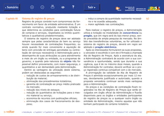 Capítulo III 62
p voltar próxima cc Introdução c Capítulo I c Capítulo II c Capítulo III c Capítulo IV c Glossário c Decreto nº 6.170 c Portaria nº 127 c Portaria nº 165 c Portaria nº 342
b Sumário Sair c
Ministério do
Planejamento
Secretaria de
Relações
Institucionais
Sistema de registro de preços
Registro de preços consiste num compromisso de for-
necimento em favor de entidade administrativa. É um
contrato normativo, produzido mediante licitação e
que determina as condições para contratação futura
de compras e serviços, respeitados os limites quanti-
tativos e qualitativos predeterminados.
O sistema de registro de preços deve ser adotado
sempre que pelas características do bem ou serviço
houver necessidade de contratações frequentes; ou
ainda quando for mais conveniente a aquisição de
bens com previsão de entregas parceladas ou contra-
tação de serviços necessários à Administração para o
desempenho de suas atribuições ou para atendimento
a mais de um órgão ou entidade, ou a programas de
governo; e quando pela natureza do objeto não for
possível definir previamente, com maior segurança, o
quantitativo a ser demandado pela Administração.
Dentre as vantagens da utilização deste sistema,
podem ser destacadas as seguintes:
c	 redução de custos de armazenamento e de distri-
buição de material;
c	 otimização dos procedimentos licitatórios;
c	 garantia de contratação ao preço médio praticado
no mercado;
c	 redução dos níveis de estoque;
c	 redução do quantitativo de licitações para o mes-
mo material ou serviço;
c	 economia de recursos com publicações oficiais;
c	 eliminação dos casos de fracionamento de des-
pesa;
c	 induz a compra da quantidade realmente necessá-
ria e na ocasião adequada;
c	 maior agilidade nas contratações.
Para realizar o registro de preços, a Administração
utiliza a licitação na modalidade de concorrência ou
pregão, que em regra será do tipo menor preço, sen-
do precedida de ampla pesquisa de mercado. No âm-
bito das transferências voluntárias, se for utilizado o
sistema de registro de preços, deverá em regra ser
adotado o pregão eletrônico.
Após os interessados formularem as suas propostas,
o vencedor é escolhido e com ele é firmada a chamada
Ata de Registro de Preços. Após a assinatura da ata,
a Administração contratará de acordo com a sua con-
veniência e oportunidade, sendo que durante a sua
vigência, que é de no máximo doze meses, quando a
Administração for contratar, deverá verificar se o pre-
ço registrado continua compatível com o de mercado.
A prorrogação da validade da Ata de Registro de
Preços é admitida excepcionalmente por mais 12 me-
ses, devidamente justificado e autorizado, quando a
proposta vencedora continuar sendo mais vantajosa
para a Administração.
Os preços e as condições de contratação ficam re-
gistrados na Ata de Registro de Preços que serão di-
vulgados em órgão oficial da Administração e ficarão
disponíveis para os órgãos e entidades participantes
do registro de preços ou a qualquer outro órgão ou
entidade da Administração, mesmo aquelas que não
tenham participado do certame licitatório.
 
