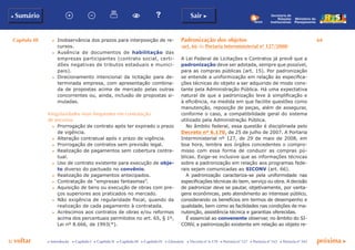 Capítulo III 64
p voltar próxima cc Introdução c Capítulo I c Capítulo II c Capítulo III c Capítulo IV c Glossário c Decreto nº 6.170 c Portaria nº 127 c Portaria nº 165 c Portaria nº 342
b Sumário Sair c
Ministério do
Planejamento
Secretaria de
Relações
Institucionais
c	 Inobservância dos prazos para interposição de re-
cursos.
c	 Ausência de documentos de habilitação das
empresas participantes (contrato social, certi-
dões negativas de tributos estaduais e munici-
pais).
c	 Direcionamento intencional da licitação para de-
terminada empresa, com apresentação combina-
da de propostas acima de mercado pelas outras
concorrentes ou, ainda, inclusão de propostas si-
muladas.
Irregularidades mais frequentes em contratação
de terceiros
c	 Prorrogação de contrato após ter expirado o prazo
de vigência.
c	 Alteração contratual após o prazo de vigência.
c	 Prorrogação de contratos sem previsão legal.
c	 Realização de pagamentos sem cobertura contra-
tual.
c	 Uso de contrato existente para execução de obje-
to diverso do pactuado no convênio.
c	 Realização de pagamentos antecipados.
c	 Contratação de “empresas fantasmas”.
c	 Aquisição de bens ou execução de obras com pre-
ços superiores aos praticados no mercado.
c	 Não exigência de regularidade fiscal, quando da
realização de cada pagamento à contratada.
c	 Acréscimos aos contratos de obras e/ou reformas
acima dos percentuais permitidos no art. 65, § 1º,
Lei nº 8.666, de 1993(*).
Padronização dos objetos
(art. 66 da Portaria Interministerial nº 127/2008)
A Lei Federal de Licitações e Contratos já prevê que a
padronização deve ser adotada, sempre que possível,
para as compras públicas (art. 15). Por padronização
se entende a uniformização em relação às especifica-
ções técnicas do objeto a ser adquirido de modo cons-
tante pela Administração Pública. Há uma expectativa
natural de que a padronização leve à simplificação e
à eficiência, na medida em que facilite questões como
manutenção, reposição de peças, além de assegurar,
conforme o caso, a compatibilidade geral do sistema
utilizado pela Administração Pública.
No âmbito federal, essa questão é disciplinada pelo
Decreto nº 6.170, de 25 de julho de 2007. A Portaria
Interministerial nº 127, de 29 de maio de 2008, em
boa hora, lembra aos órgãos concedentes o compro-
misso com essa forma de conduzir as compras pú-
blicas. Exige-se inclusive que as informações técnicas
sobre a padronização em relação aos programas fede-
rais sejam comunicadas ao SICONV (art. 66).
A padronização caracteriza-se pela uniformidade nas
especificações técnicas do bem, serviço ou obra. A decisão
de padronizar deve se pautar, objetivamente, por vanta-
gens econômicas, pelo atendimento ao interesse público,
considerando os benefícios em termos de desempenho e
qualidade, bem como as facilidades nas condições de ma-
nutenção, assistência técnica e garantias oferecidas.
É essencial ao convenente observar, no âmbito do SI-
CONV, a padronização existente em relação ao objeto re-
 