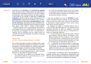 Capítulo III 65
p voltar próxima cc Introdução c Capítulo I c Capítulo II c Capítulo III c Capítulo IV c Glossário c Decreto nº 6.170 c Portaria nº 127 c Portaria nº 165 c Portaria nº 342
b Sumário Sair c
Ministério do
Planejamento
Secretaria de
Relações
Institucionais
lacionado ao seu convênio ou ao contrato de repasse
(bem, serviço ou obra). Desde a época de elaboração da
proposta será importante conhecer se há, para o progra-
ma escolhido, esse condicionamento, de modo a garantir
a otimização de sua atuação. A elaboração do Plano de
Trabalho já deverá se dar de forma convergente com a
padronização eventualmente existente, que, vale lem-
brar, influenciará a elaboração de projeto básico ou ter-
mo de referência; dependendo do grau de detalhamen-
to da padronização, poderá até mesmo dispensar aquelas
duas peças, como prevê a Portaria Interministerial.
Cumpre salientar que a padronização não enseja a
contratação direta por inexigibilidade de licitação, que
só ocorrerá nas situações em que o procedimento li-
citatório não se justifique, pois em regra haverá no
mercado mais de um fornecedor do produto ou serviço
que foi padronizado.
Pagamentos
(art. 50 da Portaria Interministerial nº 127/2008)
Os recursos destinados às tarefas acordadas serão manti-
dos na conta bancária específica do convênio ou contrato
de repasse e somente poderão ser utilizados para paga-
mento de despesas constantes do Plano de Trabalho.
Enquanto não tiverem a destinação final prevista,
as quantias já desembolsadas para a conta convênio
deverão ser aplicadas da seguinte forma:
c	 em caderneta de poupança de instituição finan-
ceira pública federal, se a previsão de seu uso for
igual ou superior a um mês;
c	 em fundo de aplicação financeira de curto prazo,
ou operação de mercado aberto lastreada em títu-
lo da dívida pública, quando sua utilização estiver
prevista para prazos menores.
Uma das novidades em torno do SICONV é exata-
mente a criação da conta convênio, na qual serão apli-
cados os recursos. Essa conta, além de ser específica,
é submetida a regras especiais. Entre outras coisas,
será isenta de tarifa bancária.
Os repasses do órgão ou entidade federal para a
conta convênio deverão observar o cronograma de de-
sembolso aprovado no Plano de Trabalho. A Portaria
Interministerial, em seu art. 50, § 1º, no entanto con-
diciona os seguintes aspectos:
I — “em se tratando de recursos de outros custeios
para Estados, Distrito Federal, Municípios e enti-
dades privadas sem fins lucrativos e sob o regime
de execução direta, a liberação dos recursos rela-
tivos à primeira parcela será antecipada na forma
do cronograma de desembolso aprovado”; e
II — “a liberação da segunda parcela e seguintes,
na hipótese do inciso anterior, fica condicionada
à aprovação pelo concedente ou mandatário de
relatório de execução com comprovação da aplica-
ção dos recursos da última parcela liberada.”
A regra geral é no sentido de que a movimentação de
qualquer quantia para a realização de pagamentos seja
feita por meio de transferência bancária, mediante crédito
na conta dos fornecedores e prestadores de serviços.
 