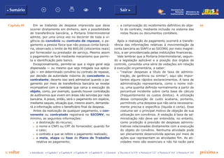 Capítulo III 66
p voltar próxima cc Introdução c Capítulo I c Capítulo II c Capítulo III c Capítulo IV c Glossário c Decreto nº 6.170 c Portaria nº 127 c Portaria nº 165 c Portaria nº 342
b Sumário Sair c
Ministério do
Planejamento
Secretaria de
Relações
Institucionais
Em se tratando de despesa imprevista que deva
ocorrer diretamente em dinheiro, sem a possibilidade
de transferência bancária, a Portaria Interministerial
admite, por uma única vez no decorrer de toda a vi-
gência do convênio ou contrato de repasse, o pa-
gamento a pessoa física que não possua conta bancá-
ria, observado o limite de R$ 800,00 (oitocentos reais)
por fornecedor ou prestador de serviço. Mesmo assim
o pagamento se fará mediante mecanismo que permi-
ta a identificação pelo banco.
Excepcionalmente, permite-se que a regra geral seja
dispensada — ou mesmo que seja mitigada sua aplica-
ção — em determinado convênio ou contrato de repasse,
por decisão da autoridade máxima do concedente ou
contratante; decerto isso será admissível quando o pa-
gamento por meio de transferência bancária se revelar
incompatível com a realidade que cerca a execução do
objeto, como, por exemplo, quando houver contratação
de autônomos que vivem em áreas não servidas por rede
bancária. A praxe, então, será o pagamento em espécie,
mediante saques, situação que, mesmo assim, demanda-
rá a informação sobre o beneficiário final da despesa.
Antes da realização de qualquer pagamento, o con-
venente ou contratado registrará no SICONV, no
mínimo, as seguintes informações:
c	 a destinação do recurso;
c	 o nome e CNPJ ou CPF do fornecedor, quando for
o caso;
c	 o contrato a que se refere o pagamento realizado;
c	 a meta, etapa ou fase do Plano de Trabalho
relativa ao pagamento;
c	 a comprovação do recebimento definitivo do obje-
to do contrato, mediante inclusão no sistema das
notas fiscais ou documentos contábeis.
Após a realização do pagamento ocorrerá a transfe-
rência das informações relativas à movimentação da
conta bancária ao SIAFI e ao SICONV, por meio magné-
tico, a ser providenciada pelas instituições financeiras.
Vale lembrar que a Portaria Interministerial, seguin-
do a legislação aplicável e a posição dos órgãos de
controle, consolida uma série de vedações em relação
à execução orçamentária, a saber:
c	 “realizar despesas a título de taxa de adminis-
tração, de gerência ou similar”; aqui são impor-
tantes alguns rápidos esclarecimentos. A taxa de
administração representaria, como o nome indi-
ca, uma quantia definida normalmente a partir de
percentual incidente sobre certa base de cálculo
(frequentemente os custos diretos). A utilização
dessa composição de custo acabaria, portanto,
permitindo uma despesa que não seria necessaria-
mente precisa e específica (líquida e certa). Esse
costuma ser o principal motivo de objeção de sua
utilização em convênios. A vedação à taxa de ad-
ministração não deve ser entendida, no entanto,
como proibição à previsão de despesas adminis-
trativas relacionadas diretamente com a execução
do objeto do convênio. Nenhuma atividade pode
ser plenamente desenvolvida apenas por meio de
ações que representam as atividades fim. As ati-
vidades meio são essenciais e não há razão para
 