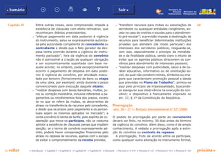 Capítulo III 68
p voltar próxima cc Introdução c Capítulo I c Capítulo II c Capítulo III c Capítulo IV c Glossário c Decreto nº 6.170 c Portaria nº 127 c Portaria nº 165 c Portaria nº 342
b Sumário Sair c
Ministério do
Planejamento
Secretaria de
Relações
Institucionais
Entre outras coisas, essa compreensão impede a
existência de cláusulas com efeito retroativo, que
reconheçam débitos preexistentes;
c	 “efetuar pagamento em data posterior à vigência
do instrumento, salvo se expressamente autoriza-
da pela autoridade competente do concedente ou
contratante e desde que o fato gerador da des-
pesa tenha ocorrido durante a vigência do instru-
mento pactuado”; fora da vigência do convênio
não é admissível a criação de qualquer obrigação
a ser economicamente suportada com base na-
quele acordo; no entanto, pode excepcionalmente
ocorrer o pagamento de despesa em data poste-
rior à vigência do convênio, por atividade execu-
tada por terceiro (fornecimento de bens ou etapa
de uma obra, por exemplo) ainda durante o prazo
convencionado para execução daquele objeto;
c	 “realizar despesas com taxas bancárias, multas, ju-
ros ou correção monetária, inclusive referentes a pa-
gamentos ou recolhimentos fora dos prazos, exceto
se no que se refere às multas, se decorrentes de
atraso na transferência de recursos pelo concedente,
e desde que os prazos para pagamento e os percen-
tuais sejam os mesmos aplicados no mercado”; a
conta convênio é isenta de tarifa; pelo espírito de co-
operação que move os partícipes, não se costuma
admitir a existência de cláusulas penais que impõem
sanção; se o termo de convênio expressamente ad-
mitir, poderá haver compensações financeiras pelo
atraso no repasse de recursos, apenas com o escopo
de evitar o comprometimento da receita prevista;
c	 “transferir recursos para clubes ou associações de
servidores ou quaisquer entidades congêneres, ex-
ceto no caso de creches e escolas para o atendimen-
to pré-escolar”; a previsão impede a destinação de
recursos para beneficiar determinadas instituições
privadas que atendam (de modo particular) aos
interesses dos servidores públicos; resguarda-se,
com isso, especialmente o princípio da moralida-
de e da finalidade pública, sendo claro o intuito de
evitar que os agentes públicos direcionem os con-
vênios para atendimento de interesses pessoais;
c	 “realizar despesas com publicidade, salvo a de ca-
ráter educativo, informativo ou de orientação so-
cial, da qual não constem nomes, símbolos ou ima-
gens que caracterizem promoção pessoal e desde
que previstas no Plano de Trabalho”; primou-se
aqui pelo princípio da impessoalidade, buscando-
se assegurar sua observância na execução do con-
vênio; o dispositivo é francamente inspirado no
art. 37, § 1º da Constituição da República.
Prorrogação
(arts. 30 e 37 da Portaria Interministerial nº 127/2008)
O pedido de prorrogação por parte do convenente
deverá ser feito, no mínimo, 30 dias antes do término
da vigência do convênio. Além disso, como é de amplo
conhecimento, é vedada a prorrogação após a extin-
ção do convênio ou contrato de repasse.
A prorrogação, fruto de acordo entre os partícipes,
como qualquer outra alteração no instrumento formal,
 