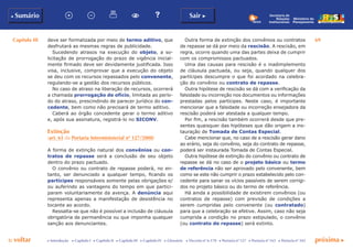 Capítulo III 69
p voltar próxima cc Introdução c Capítulo I c Capítulo II c Capítulo III c Capítulo IV c Glossário c Decreto nº 6.170 c Portaria nº 127 c Portaria nº 165 c Portaria nº 342
b Sumário Sair c
Ministério do
Planejamento
Secretaria de
Relações
Institucionais
deve ser formalizada por meio de termo aditivo, que
desfrutará as mesmas regras de publicidade.
Sucedendo atrasos na execução do objeto, a so-
licitação de prorrogação do prazo de vigência inicial-
mente firmado deve ser devidamente justificada. Isso
visa, inclusive, comprovar que a execução do objeto
se deu com os recursos repassados pelo convenente,
regulando-se a gestão dos recursos públicos.
No caso de atraso na liberação de recursos, ocorrerá
a chamada prorrogação de ofício, limitada ao perío-
do do atraso, prescindindo de parecer jurídico do con-
cedente, bem como não precisará de termo aditivo.
Caberá ao órgão concedente gerar o termo aditivo
e, após sua assinatura, registrá-lo no SICONV.
Extinção
(art. 61 da Portaria Interministerial nº 127/2008)
A forma de extinção natural dos convênios ou con-
tratos de repasse será a conclusão de seu objeto
dentro do prazo pactuado.
O convênio ou contrato de repasse poderá, no en-
tanto, ser denunciado a qualquer tempo, ficando os
partícipes responsáveis somente pelas obrigações e/
ou auferindo as vantagens do tempo em que partici-
param voluntariamente da avença. A denúncia aqui
representa apenas a manifestação de desistência no
tocante ao acordo.
Ressalta-se que não é possível a inclusão de cláusula
obrigatória de permanência ou que imponha qualquer
sanção aos denunciantes.
Outra forma de extinção dos convênios ou contratos
de repasse se dá por meio da rescisão. A rescisão, em
regra, ocorre quando uma das partes deixa de cumprir
com os compromissos pactuados.
Uma das causas para rescisão é o inadimplemento
de cláusula pactuada, ou seja, quando qualquer dos
partícipes descumpre o que foi acordado na celebra-
ção do convênio ou contrato de repasse.
Outra hipótese de rescisão se dá com a verificação da
falsidade ou incorreção nos documentos ou informações
prestadas pelos partícipes. Neste caso, é importante
mencionar que a falsidade ou incorreção ensejadora da
rescisão poderá ser atestada a qualquer tempo.
Por fim, a rescisão também ocorrerá desde que pre-
sentes quaisquer das hipóteses que dão origem a ins-
tauração de Tomada de Contas Especial.
Cabe mencionar que, no caso de a rescisão gerar dano
ao erário, seja do convênio, seja do contrato de repasse,
poderá ser instaurada Tomada de Contas Especial.
Outra hipótese de extinção do convênio ou contrato de
repasse se dá no caso de o projeto básico ou termo
de referência não ser aprovado pelo convenente, bem
como se este não cumprir o prazo estabelecido pelo con-
cedente para sanar os vícios passíveis de serem corrigi-
dos no projeto básico ou do termo de referência.
Há ainda a possibilidade de existirem convênios (ou
contratos de repasse) com previsão de condições a
serem cumpridas pelo convenente (ou contratado)
para que a celebração se efetive. Assim, caso não seja
cumprida a condição no prazo estipulado, o convênio
(ou contrato de repasse) será extinto.
 