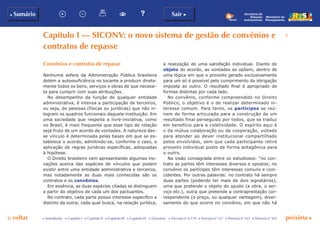 p voltar próxima c
b Sumário
7
Sair c
c Introdução c Capítulo I c Capítulo II c Capítulo III c Capítulo IV c Glossário c Decreto nº 6.170 c Portaria nº 127 c Portaria nº 165 c Portaria nº 342
Secretaria de
Relações
Institucionais
Ministério do
Planejamento
Capítulo I — siconv: o novo sistema de gestão de convênios e
contratos de repasse
Convênios e contratos de repasse
Nenhuma esfera da Administração Pública brasileira
detém a autossuficiência no tocante a produzir direta-
mente todos os bens, serviços e obras de que necessi-
ta para cumprir com suas atribuições.
No desempenho da função de qualquer entidade
administrativa, é intensa a participação de terceiros,
ou seja, de pessoas (físicas ou jurídicas) que não in-
tegram os quadros funcionais daquela instituição. Em
uma sociedade que respeita a livre-iniciativa, como
no Brasil, é mais frequente que esse tipo de relação
seja fruto de um acordo de vontades. A natureza des-
se vínculo é determinada pelas bases em que se es-
tabelece o acordo, admitindo-se, conforme o caso, a
aplicação de regras jurídicas específicas, adequadas
à hipótese.
O Direito brasileiro vem apresentando algumas ino-
vações acerca das espécies de vínculos que podem
existir entre uma entidade administrativa e terceiros,
mas notadamente as duas mais conhecidas são os
contratos e os convênios.
Em essência, as duas espécies citadas se distinguem
a partir do objetivo de cada um dos pactuantes.
No contrato, cada parte possui interesse específico e
distinto da outra; cada qual busca, na relação jurídica,
a realização de uma satisfação individual. Diante do
objeto do acordo, as vontades se opõem, dentro de
uma lógica em que o proveito gerado exclusivamente
para um só é possível pelo cumprimento da obrigação
imposta ao outro. O resultado final é apropriado de
formas distintas por cada lado.
No convênio, conforme compreendido no Direito
Público, o objetivo é o de realizar determinado in-
teresse comum. Para tanto, os partícipes se reú-
nem de forma articulada para a construção de um
resultado final perseguido por todos, que se traduz
em benefício para a coletividade. O espírito aqui é
o da mútua colaboração ou da cooperação, voltado
para atender ao dever institucional compartilhado
pelos envolvidos, sem que cada participante retire
proveito individual posto de forma antagônica para
o outro.
Na visão consagrada entre os estudiosos: “no con-
trato as partes têm interesses diversos e opostos; no
convênio os partícipes têm interesses comuns e coin-
cidentes. Por outras palavras: no contrato há sempre
duas partes (podendo ter mais de dois signatários),
uma que pretende o objeto do ajuste (a obra, o ser-
viço etc.), outra que pretende a contraprestação cor-
respondente (o preço, ou qualquer vantagem), diver-
samente do que ocorre no convênio, em que não há
 