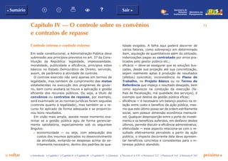 p voltar próxima c
b Sumário
71
Sair c
c Introdução c Capítulo I c Capítulo II c Capítulo III c Capítulo IV c Glossário c Decreto nº 6.170 c Portaria nº 127 c Portaria nº 165 c Portaria nº 342
Ministério do
Planejamento
Secretaria de
Relações
Institucionais
Capítulo iv — O controle sobre os convênios
e contratos de repasse
lidade exigidos. A falha aqui poderá decorrer de
vários fatores, como sobrepreço em determinado
item, aquisição de quantitativos além do utilizado,
indenizações pagas ao contratado por erros pra-
ticados pelo gestor público etc.;
c	 eficácia — deve-se assegurar que as soluções bus-
cadas, desde sua projeção até sua concretização,
sejam realmente aptas à produção de resultados
(efeitos) concretos; inconsistência no Plano de
Trabalho, no Projeto Básico ou no Termo de
Referência que impeça o resultado desejado, bem
como equívocos na condução da execução (fa-
lhas de fiscalização, má qualidade dos serviços), é
exemplo que destoa da gestão pública eficaz;
c	 eficiência — é necessário um balanço positivo na re-
lação entre custo e benefício da ação pública, mes-
mo que este último possa ser de ordem estritamente
social, sem possuir dimensão econômica mensurá-
vel. Qualquer desproporção entre o porte do investi-
mento e os benefícios auferidos, em desfavor destes
últimos, permite discutir a eficiência administrativa;
c	 efetividade — esse aspecto relaciona-se com o re-
sultado efetivamente percebido a partir da ação
pública; o impacto decorrente dela deve apresen-
tar benefícios concretos e consistentes para o in-
teresse público atendido.
Controle interno e controle externo
Em sede constitucional, a Administração Pública deve
submissão aos princípios previstos no art. 37 da Cons-
tituição da República: legalidade, impessoalidade,
moralidade, publicidade e eficiência, princípios estes
básicos no Estado Democrático de Direito, servindo,
assim, de parâmetro à atividade de controle.
O controle exercido não será apenas em termos de
legalidade, mas também de cumprimento das metas
estabelecidas na execução dos programas de gover-
no, bem como avaliará se houve a aplicação e gestão
eficiente dos recursos públicos. Ou seja, a título de
convênios ou contratos de repasse, por exemplo,
será examinado se as normas jurídicas foram seguidas
(controle quanto à legalidade), mas também se o re-
curso foi aplicado de forma adequada e se proporcio-
nou bons resultados.
Em visão mais ampla, assiste nesse momento exa-
minar se a gestão pública agiu de forma gerencial-
mente satisfatória, especialmente sob os seguintes
ângulos:
c	 economicidade — ou seja, com adequação dos
custos dos insumos aplicados no desenvolvimento
da atividade, evitando-se despesas acima do es-
tritamente necessário, dentro dos padrões de qua-
 