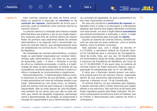 Capítulo IV 72
p voltar próxima cc Introdução c Capítulo I c Capítulo II c Capítulo III c Capítulo IV c Glossário c Decreto nº 6.170 c Portaria nº 127 c Portaria nº 165 c Portaria nº 342
b Sumário Sair c
Ministério do
Planejamento
Secretaria de
Relações
Institucionais
Esse controle costuma ser feito de forma simul-
tânea ou posterior à execução do convênio ou do
contrato de repasse. Dependendo da forma que é
exercido, pode se classificar como controle interno ou
controle externo.
O controle interno é o realizado pela mesma unidade
administrativa que praticou o ato ou por órgão especí-
fico instituído para fins de controle dentro do mesmo
Poder. No primeiro caso estaremos diante do controle
administrativo e no segundo será o denominado sis-
tema de controle interno, que obrigatoriamente deve
ser estabelecido nos termos do art. 74 da Constituição
da República.
Na modalidade do controle administrativo, o próprio
órgão ou autoridade responsável por conduzir deter-
minada ação administrativa, por meio de seu poder
de autotutela, pode — e deve — fiscalizar e corrigir,
de ofício ou mediante provocação, o mérito e a legiti-
midade de todos os atos praticados no âmbito de sua
competência, anulando aqueles contrários à ordem ju-
rídica e revogando os inconvenientes e inoportunos.
Reconhecidamente, “a Administração Pública come-
te equívocos no exercício de sua atividade, o que não
é nada estranhável em vista de múltiplas tarefas a seu
cargo. Defrontando-se com esses erros, no entanto,
pode ela mesma revê-los para restaurar a situação de
regularidade. Não se trata apenas de uma faculdade,
mas também de um dever, pois que não se pode ad-
mitir que, diante de situações irregulares, permaneça
inerte e desinteressada. Na verdade, só restaurando a
situação de regularidade é que a Administração obser-
va o princípio da legalidade, do qual a autotutela é um
dos mais importantes corolários”.
No caso dos convênios e contratos de repasse ce-
lebrados entre a União e os Municípios é interessante
destacar que haverá dois órgãos diferentes envolvidos
com essa tarefa: um será o órgão federal concedente
que deverá acompanhar a execução; o outro, o órgão
municipal responsável pela execução do objeto.
Quanto ao sistema de controle interno, também de-
verá ser exercido em duas instâncias: uma no âmbito
federal, outra no âmbito municipal.
Vale assinalar que, com a edição do Decreto nº
4.177/2002, a Secretaria Federal de Controle Inter-
no foi transferida para a estrutura da Corregedoria-
Geral da União. Esta, por sua vez, foi transformada
em Controladoria-Geral da União, passando a integrar
a estrutura da Presidência da República, por força da
Lei nº 10.683/2003. É ela quem atua no sistema de
controle interno do Poder Executivo Federal, cuja or-
ganização foi estabelecida pela Lei nº 10.180/2001.
É certo que o Município deverá possuir sua estru-
tura própria para fins de controle interno, organizada
dentro de sua autonomia administrativa, de modo a
observar o disposto no art. 74 da Constituição.
O controle externo, ao que interessa aqui destacar,
é aquele exercido sobre o Poder Executivo por órgãos
alheios a sua estrutura. Seu exercício se dá tanto pelo
Poder Legislativo quanto pelo Poder Judiciário. Tal con-
trole é pressuposto da harmonia entre os Poderes, que
se limitam e democratizam pelo sistema de freios e
contrapesos.
 