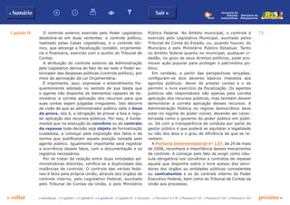 Capítulo IV 73
p voltar próxima cc Introdução c Capítulo I c Capítulo II c Capítulo III c Capítulo IV c Glossário c Decreto nº 6.170 c Portaria nº 127 c Portaria nº 165 c Portaria nº 342
b Sumário Sair c
Ministério do
Planejamento
Secretaria de
Relações
Institucionais
O controle externo exercido pelo Poder Legislativo
desdobra-se em duas vertentes: o controle político,
realizado pelas Casas Legislativas, e o controle téc-
nico, que abrange a fiscalização contábil, orçamentá-
ria e financeira, exercido com o auxílio do Tribunal de
Contas.
A atribuição do controle externo da Administração
pelo Legislativo deriva do fato de ser este o Poder au-
torizador das despesas públicas (controle político), por
meio da aprovação da Lei Orçamentária.
É importante, aqui, expressar o entendimento fre-
quentemente adotado no sentido de que basta que
o agente não disponha de elementos capazes de de-
monstrar a correta aplicação dos recursos para que
suas contas sejam julgadas irregulares. Isto decorre
da visão de que ao administrador público cabe o ônus
da prova, isto é, a obrigação de provar a boa e regu-
lar aplicação dos recursos públicos. Por isso, é funda-
mental que na execução do convênio ou do contrato
de repasse toda decisão seja objeto de formalização
cuidadosa, a começar pela exposição dos fatos e da
norma que justificaram aquela posição tomada pelo
agente público. Igualmente importante será registrar
a ocorrência desses fatos, com a documentação e os
registros necessários.
Por se tratar de relação entre duas entidades ad-
ministrativas distintas, verifica-se a duplicidade das
instâncias de controle. O controle das verbas fede-
rais é feito pela própria União, através dos órgãos de
controle interno, pelo Legislativo Federal, auxiliado
pelo Tribunal de Contas da União, e pelo Ministério
Público Federal. No âmbito municipal, o controle é
exercido pelo Legislativo Municipal, auxiliado pelos
Tribunal de Conta do Estado, ou, quando houver, do
Município e pelo Ministério Público Estadual. Tanto
no âmbito federal quanto no municipal, qualquer ci-
dadão, no gozo de seus direitos políticos, pode pro-
mover ação popular para proteger o patrimônio pú-
blico.
Em verdade, a partir das perspectivas lançadas,
configuram-se dois deveres básicos impostos aos
agentes públicos: dever de prestar contas e o de
permitir o livre exercício da fiscalização. Os agentes
públicos são responsáveis não apenas pela correta
aplicação dos recursos públicos, mas também devem
demonstrar a correta aplicação desses recursos. A
Administração Pública no regime democrático deve
estar no regime do poder visível, devendo ser carac-
terizada como o governo do poder público em públi-
co. Só com a transparência de conduta por parte do
gestor público é que poderá se aquilatar a legalidade
ou não dos atos e o grau de eficiência de que se re-
vestem.
A Portaria Interministerial n° 127, de 29 de maio
de 2008, reconhece a importância desses mecanismos
de controle. A começar pelo fato de exigir como cláu-
sula obrigatória nos convênios e contratos de repasse
aquela que disponha sobre o livre acesso dos servi-
dores dos órgãos ou entidades públicas concedentes
ou contratantes e os do controle interno do Poder
Executivo Federal, bem como do Tribunal de Contas da
União aos processos.
 