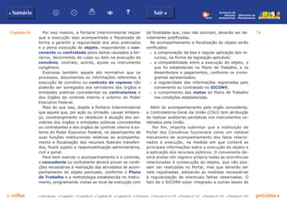 Capítulo IV 74
p voltar próxima cc Introdução c Capítulo I c Capítulo II c Capítulo III c Capítulo IV c Glossário c Decreto nº 6.170 c Portaria nº 127 c Portaria nº 165 c Portaria nº 342
b Sumário Sair c
Ministério do
Planejamento
Secretaria de
Relações
Institucionais
Por isso mesmo, a Portaria Interministerial requer
que a execução seja acompanhada e fiscalizada de
forma a garantir a regularidade dos atos praticados
e a plena execução do objeto, respondendo o con-
venente ou contratado pelos danos causados a ter-
ceiros, decorrentes de culpa ou dolo na execução do
convênio, contrato, acordo, ajuste ou instrumento
congênere.
Expressa também aquele ato normativo que os
processos, documentos ou informações referentes à
execução de convênio ou contrato de repasse não
poderão ser sonegados aos servidores dos órgãos e
entidades públicas concedentes ou contratantes e
dos órgãos de controle interno e externo do Poder
Executivo Federal.
Mais do que isso, dispõe a Portaria Interministerial
que aquele que, por ação ou omissão, causar embara-
ço, constrangimento ou obstáculo à atuação dos ser-
vidores dos órgãos e entidades públicas concedentes
ou contratantes e dos órgãos de controle interno e ex-
terno do Poder Executivo Federal, no desempenho de
suas funções institucionais relativas ao acompanha-
mento e fiscalização dos recursos federais transferi-
dos, ficará sujeito a responsabilização administrativa,
civil e penal.
Para bem exercer o acompanhamento e o controle,
o concedente ou contratante deverá prover as condi-
ções necessárias à realização das atividades de acom-
panhamento do objeto pactuado, conforme o Plano
de Trabalho e a metodologia estabelecida no instru-
mento, programando visitas ao local da execução com
tal finalidade que, caso não ocorram, deverão ser de-
vidamente justificadas.
No acompanhamento e fiscalização do objeto serão
verificados:
c	 a comprovação da boa e regular aplicação dos re-
cursos, na forma da legislação aplicável;
c	 a compatibilidade entre a execução do objeto, o
que foi estabelecido no Plano de Trabalho, e os
desembolsos e pagamentos, conforme os crono-
gramas apresentados;
c	 a regularidade das informações registradas pelo
convenente ou contratado no SICONV;
c	 o cumprimento das metas do Plano de Trabalho
nas condições estabelecidas.
Além do acompanhamento pelo órgão concedente,
a Controladoria-Geral da União (CGU) tem atribuição
de realizar auditorias periódicas nos instrumentos ce-
lebrados pela União.
Por fim, importa sublinhar que a instituição do
Portal dos Convênios funcionará como um notável
mecanismo de acompanhamento dos fatos relacio-
nados à execução, na medida em que conterá as
principais informações sobre a execução do objeto e
a aplicação dos recursos públicos. O convenente de-
verá anotar em registro próprio todas as ocorrências
relacionadas à consecução do objeto, que não pos-
sam ser realizadas no Portal, mas que deverão ser
nele registradas, adotando as medidas necessárias
à regularização de eventuais falhas observadas. O
fato de o SICONV estar integrado a outras bases de
 