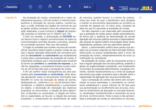 Capítulo IV 76
p voltar próxima cc Introdução c Capítulo I c Capítulo II c Capítulo III c Capítulo IV c Glossário c Decreto nº 6.170 c Portaria nº 127 c Portaria nº 165 c Portaria nº 342
b Sumário Sair c
Ministério do
Planejamento
Secretaria de
Relações
Institucionais
Na prestação de contas, recomenda-se o maior de-
talhamento possível, a fim de conferir a máxima trans-
parência à utilização do recurso público. Lembre-se,
aqui, a visão reiterada nos órgãos de controle de que
ao gestor público compete o ônus de comprovar a atu-
ação adequada, a qual inclusive é objeto de disposi-
ção expressa no Decreto-Lei nº 200/67 (art. 93).
A bem da verdade, a alimentação do SICONV pe-
los bancos trará o registro pormenorizado de todas as
movimentações ocorridas durante o processo, através
da conciliação bancária. Mas isso não bastará.
O órgão ou entidade que receber recursos de transfe-
rência voluntária estará sujeito a prestar contas da sua
boa e regular aplicação observando ato normativo pró-
prio do concedente ou contratante que estabelecerá
o prazo para a apresentação da prestação de contas. É
importante consignar que o mencionado prazo constará
do termo de convênio ou contrato de repasse, e, se
não for respeitado, o concedente firmará o prazo máxi-
mo de 30 (trinta) dias para a prestação de contas.
A fim de conferir maior transparência aos atos pra-
ticados pelo convenente ou contratado, estes deve-
rão apresentar todos os documentos informados pelo
SICONV no curso da execução do objeto do acordo,
destacando-se , conforme o art. 58 da Portaria Inter-
ministerial: o relatório estabelecendo o cumprimento
do objeto; a declaração de realização dos objetivos
propostos no instrumento; a relação de bens adquiri-
dos, produzidos ou construídos; a relação de treina-
dos ou capacitados, se houver; a relação dos serviços
prestados; o comprovante de recolhimento do saldo
de recursos, quando houver; e o termo de compro-
misso por meio do qual o beneficiário será obrigado
a manter os documentos relacionados ao convênio ou
contrato de repasse por 10 (dez) anos, contados da
data em que foi aprovada a prestação de contas.
Um fato relevante a ser observado pelo convenente é
que a prestação de contas possui caráter personalíssimo,
de forma que a ausência de demonstração da correta
aplicação dos recursos públicos acarreta a responsabiliza-
ção pessoal do agente público encarregado desse dever,
respondendo, portanto, com seu patrimônio pessoal.
Assim, o administrador público deve pautar sua atu-
ação nos princípios regentes da Administração Pública,
observando os prazos estabelecidos para o envio da
prestação de contas, independentemente de aviso ou
notificação do concedente.
Na prestação de contas, cabe ao convenente provar a
boa e regular aplicação dos recursos públicos, podendo o
gestor do órgão/entidade concedente, com fundamento
no princípio da autotutela administrativa, a qualquer mo-
mento, solicitar esclarecimentos ou o envio de qualquer
documento que julgar necessário para a decisão sobre a
regularidade da aplicação dos recursos transferidos.
Caso a prestação de contas não tenha sido encami-
nhada no prazo assinalado, o concedente ou contra-
tante estabelecerá o prazo máximo de 30 dias para
sua apresentação ou recolhimento dos recursos, inclu-
ídos os rendimentos da aplicação no mercado financei-
ro, atualizados monetariamente e acrescidos de juros
de mora, na forma da lei. Findo o prazo e não apresen-
tada a prestação de contas ou devolvidos os recursos,
 