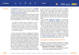 Capítulo IV 77
p voltar próxima cc Introdução c Capítulo I c Capítulo II c Capítulo III c Capítulo IV c Glossário c Decreto nº 6.170 c Portaria nº 127 c Portaria nº 165 c Portaria nº 342
b Sumário Sair c
Ministério do
Planejamento
Secretaria de
Relações
Institucionais
o concedente registrará a inadimplência no SICONV
e adotará as medidas cabíveis para o ressarcimento
de danos ao erário, por meio da instauração de uma
Tomada de Contas Especial.
Uma situação que tem dado ensejo a diversos processos
de Tomada de Contas Especiais no TCU se refere à pres-
tação de contas apresentada pelos sucessores dos prefei-
tos. Nesta hipótese, deve ser observado o teor da Súmu-
la de Jurisprudência do TCU nº 230, que assim dispõe:
Compete ao prefeito sucessor apresentar as contas
referentes aos recursos federais recebidos por seu an-
tecessor, quando este não o tiver feito ou, na impos-
sibilidade de fazê-lo, adotar as medidas legais visando
ao resguardo do patrimônio público com a instauração
da competente Tomada de Contas Especial, sob pena
de corresponsabilidade.
No caso de não ter havido a prestação de contas ou
o correto emprego dos recursos repassados pelo Prefei-
to que está deixando o cargo, caberá ao novo Chefe do
Executivo Municipal adotar todas as medidas cabíveis, vi-
sando ao acesso à documentação necessária à prestação
de contas junto ao órgão concedente e, conforme o caso,
denunciar o antecessor ao Ministério Público, sob pena de
assumir as responsabilidades decorrentes de sua omis-
são. Contudo, quando o novo administrador comprovar
que o recurso repassado foi utilizado na gestão anterior,
caberá ao ex-gestor a comprovação de sua aplicação.
Neste sentido, uma recomendação aos novos prefei-
tos municipais é que busquem, já na fase de transição
de governo, obter uma relação com todos os convê-
nios e demais instrumentos de repasse de recursos
em vigor com informações acerca de sua execução e
prestação de contas, para que, após a assunção do
cargo de Prefeito, possam informar ao concedente as
irregularidades eventualmente observadas na aplica-
ção dos recursos, para fins de isenção de responsabi-
lidade.
Na conclusão, denúncia, rescisão ou extinção do
convênio e do contrato de repasse, podem existir
saldos financeiros remanescentes que devem ser indi-
cados na prestação de contas. Esses saldos serão de-
volvidos no prazo improrrogável de 30 dias do evento.
A não comprovação do recolhimento do saldo finan-
ceiro existente ao término do convênio e a não devo-
lução dos materiais permanentes adquiridos com re-
cursos do citado convênio já resultou em Tomada de
Contas Especial (Acórdão nº 115/2002 — 1ª Câmara).
O rateio dos saldos deverá ser proporcional à forma-
ção dos recursos do convênio ou contrato de repasse
e os bens remanescentes observarão a destinação
final fixada no próprio instrumento do acordo.
A prestação de contas nas decisões do TCU
A propósito, cabe citar rápidas passagens de acórdãos
proferidos pela Corte de Contas da União que podem
orientar o Município em sua prestação de contas:
c	 Acórdão nº 27/2004 — 2ª Câmara
	 http://contas.tcu.gov.br/portaltextual/MostraDoc
umento?qn=10&doc=2&dpp=20&p=0
 