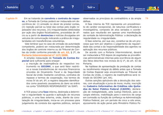 Capítulo IV 79
p voltar próxima cc Introdução c Capítulo I c Capítulo II c Capítulo III c Capítulo IV c Glossário c Decreto nº 6.170 c Portaria nº 127 c Portaria nº 165 c Portaria nº 342
b Sumário Sair c
Ministério do
Planejamento
Secretaria de
Relações
Institucionais
Em se tratando de convênio e contrato de repas-
se, a Tomada de Contas poderá ser instaurada em de-
corrência de: (i) omissão no dever de prestar contas,
(ii) rejeição parcial ou total das contas pelo órgão re-
passador dos recursos, (iii) irregularidades detectadas
por ação dos órgãos fiscalizadores, procedidas de ofí-
cio ou a partir de denúncias e notícias divulgadas em
veículos de comunicação indicando a prática de irregu-
laridades em transferências voluntárias.
Vale lembrar que no caso de omissão da autoridade
competente, poderá ser instaurada por determinação
dos órgãos de controle interno ou do Tribunal de Con-
tas da União conforme previsão do art. 63, § 2º, da
Portaria Interministerial nº 127/2008.
A simples instauração de Tomada de Contas Es-
pecial será suficiente para ensejar:
c	 a inscrição de inadimplência do respectivo ins-
trumento no SICONV, o que será fator restriti-
vo a novas transferências de recursos financeiros
oriundos do Orçamento Fiscal e da Seguridade
Social da União mediante convênios, contratos de
repasse e termos de cooperação, nos termos do
inciso IV do art. 6º; e registro daqueles identifica-
dos como possíveis causadores do dano ao erário
na conta “DIVERSOS RESPONSÁVEIS” do SIAFI.
A TCE possui uma fase interna, destinada a determi-
nar a regularidade na guarda e aplicação de recursos
públicos, e uma fase externa, onde, diante da cons-
tatação de irregularidade, inicia-se um processo para
julgamento da conduta dos agentes públicos, sempre
observados os princípios do contraditório e da ampla
defesa.
A fase interna da TCE representa um procedimen-
to de caráter excepcional, de natureza verificadora e
investigatória, composto de atos seriados e coorde-
nados que resultarão em apenas uma manifestação
da vontade da Administração Pública: a declaração de
regularidade ou irregularidade.
A fase externa, por sua vez, constitui-se de um pro-
cesso que tem por objetivo o julgamento da regulari-
dade das contas e da responsabilidade dos agentes na
aplicação dos recursos públicos.
De acordo com a Portaria Interministerial, deverá
ser instaurada a TCE depois de esgotadas as providên-
cias administrativas internas pela ocorrência de algum
dos fatos descritos nos incisos do § 1º, do art. 63 da
Portaria.
Na hipótese de apresentação da prestação de contas
ou recolhimento integral do débito antes que a Tomada
de Contas Especial seja encaminhada ao Tribunal de
Contas da União, o registro da inadimplência será re-
tirado do SICONV (art. 64).
Outras sanções aplicáveis são a devolução dos valo-
res, com atualização e juros de mora; multa; inscrição
no Cadastro Informativo de Créditos não Quita-
dos do Setor Público Federal (CADIN); declara-
ção de inelegibilidade, pela Justiça Eleitoral, para os
cargos eletivos; inabilitação para o exercício de cargo
em comissão ou função de confiança na Administração
Pública Federal, por um período de cinco a oito anos;
ajuizamento de ação penal pelo Ministério Público Fe-
 