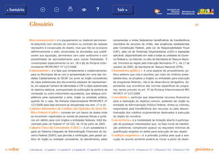 p voltar próxima c
81
b Sumário Sair c
c Introdução c Capítulo I c Capítulo II c Capítulo III c Capítulo IV c Glossário c Decreto nº 6.170 c Portaria nº 127 c Portaria nº 165 c Portaria nº 342
Ministério do
Planejamento
Secretaria de
Relações
Institucionais
Glossário
Bem remanescente c é o equipamento ou material permanen-
te adquirido com recurso do convênio ou contrato de repasse
necessário à consecução do objeto, mas que não se incorpora
definitivamente a este; encerradas as atividades que justifi-
caram sua aquisição, permanece com valor autônomo e com
possibilidade de aproveitamento para outras finalidades. É
contemplado especialmente no art. 28 e §§ da Portaria Inter-
ministerial MP/MF/MCT nº 127/2008.
Cadastramento c é a fase que complementa o credenciamento;
para os Municípios dá-se com a apresentação em uma das Uni-
dades Cadastradoras do SICAF (ou junto ao órgão concedente)
de cópia autenticada dos documentos pessoais do representan-
te, em especial Carteira de Identidade e CPF e cópia autenticada
do diploma eleitoral, acompanhada da publicação da portaria de
nomeação ou outro instrumento equivalente, que delegue com-
petência para representar o ente, órgão ou entidade pública,
quando for o caso. Na Portaria Interministerial MP/MF/MCT nº
127/2008 essa fase encontra-se disciplinada nos arts. 17 a 19.
Cadastro Informativo de Créditos não Quitados do Setor Pú-
blico Federal (Cadin) c consiste em um banco de dados onde
se encontram registrados os nomes de pessoas físicas e jurídi-
cas em débito para com órgãos e entidades federais. Está dis-
ciplinado pela Lei Federal nº 10.522, de 19 de julho de 2002.
Cadastro Único de Convenentes (Cauc) c é um subsistema li-
gado ao Sistema Integrado de Administração Financeira do Go-
verno Federal (SIAFI) que permite a verificação, pelo gestor pú-
blico do órgão ou entidade concedente, do atendimento, pelos
convenentes e entes federativos beneficiários de transferência
voluntária de recursos da União, das exigências estabelecidas
pela Constituição Federal, pela Lei de Responsabilidade Fiscal
(LRF), pela Lei de Diretrizes Orçamentárias (LDO) e legislação
aplicável; disponibilizado em rede a todas as unidades do Gover-
no Federal e, na internet, no sítio da Secretaria do Tesouro Nacio-
nal. Encontra-se regido pela Instrução Normativa nº 1, de 17 de
outubro de 2005, da Secretaria do Tesouro Nacional (STN).
Chamamento público c é uma espécie de procedimento pú-
blico seletivo que visa a escolher, por meio de critérios prees-
tabelecidos, os projetos e órgãos ou entidades para execução
de programas federais; não é de observância obrigatória, de-
pendendo sua ocorrência das normas específicas do progra-
ma, sendo previsto no art. 5º da Portaria Interministerial MP/
MF/MCT nº 127/2008.
Concedente c partícipe que desembolsa recursos financeiros
para a realização do objetivo comum, podendo ser órgão ou
entidade da Administração Pública Federal, direta ou indireta,
responsável pela transferência dos recursos ou pela descen-
tralização dos créditos orçamentários destinados à execução
do objeto do convênio.
Concorrência c é a modalidade de licitação aberta à participa-
ção de quaisquer interessados que, na fase inicial de habilita-
ção preliminar, comprovem possuir os requisitos mínimos de
qualificação exigidos no edital para execução de seu objeto.
Condição suspensiva c é a previsão jurídica pela qual a exe-
cução do acordo somente poderá se iniciar a partir da obser-
 