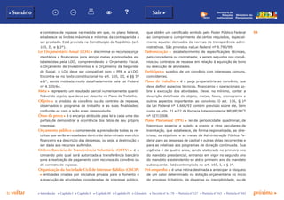p voltar próxima c
84
b Sumário Sair c
c Introdução c Capítulo I c Capítulo II c Capítulo III c Capítulo IV c Glossário c Decreto nº 6.170 c Portaria nº 127 c Portaria nº 165 c Portaria nº 342
Ministério do
Planejamento
Secretaria de
Relações
Institucionais
e contratos de repasse na medida em que, no plano federal,
estabelece os limites máximos e mínimos da contrapartida a
ser prestada. Está prevista na Constituição da República (art.
165, II, e § 2°).
Lei Orçamentária Anual (LOA) c discrimina os recursos orça-
mentários e financeiros para atingir metas e prioridades es-
tabelecidas pela LDO, compreendendo o Orçamento Fiscal,
o Orçamento de Investimentos e o Orçamento da Segurida-
de Social. A LOA deve ser compatível com o PPA e a LDO.
Encontra-se no texto constitucional no art. 165, III, e §§ 5º
a 8°, sendo moldada muito detalhadamente pela Lei Federal
nº 4.320/64.
Meta c representa um resultado parcial numericamente quanti-
ficável do objeto, que deve ser descrito no Plano de Trabalho.
Objeto c o produto do convênio ou do contrato de repasse,
observados o programa de trabalho e as suas finalidades;
confunde-se com a ação a ser desenvolvida.
Ônus da prova c é o encargo atribuído pela lei a cada uma das
partes de demonstrar a ocorrência dos fatos de seu próprio
interesse.
Orçamento público c compreende a previsão de todas as re-
ceitas que serão arrecadadas dentro de determinado exercício
financeiro e a descrição das despesas, ou seja, a destinação a
ser dada aos recursos auferidos.
Ordem Bancária de Transferência Voluntária (Obtv) c é o
comando pelo qual será autorizada a transferência bancária
para a realização de pagamento com recursos do convênio ou
do contrato de repasse.
Organização da Sociedade Civil de Interesse Público (OSCIP)
c entidades criadas por iniciativa privada para o fomento e
a execução de atividades consideradas de interesse público,
que obtêm um certificado emitido pelo Poder Público Federal
ao comprovar o cumprimento de certos requisitos, especial-
mente aqueles derivados de normas de transparência admi-
nistrativas. São previstas na Lei Federal nº 9.790/99.
Padronização c estabelecimento de especificações técnicas,
pelo concedente ou contratante, a serem seguidas nos convê-
nios ou contratos de repasse em relação à aquisição de bens
ou execução de atividades.
Partícipes c sujeitos de um convênio com interesses comuns,
coincidentes.
Plano de Trabalho c é a peça preparatória ao convênio, que
deve definir aspectos técnicos, financeiros e operacionais so-
bre a execução das atividades. Deve, no mínimo, conter a
descrição detalhada do objeto, metas, fases, cronograma e
outros aspectos importantes ao convênio. O art. 116, § 1º
da Lei Federal nº 8.666/93 contém previsão sobre ele, bem
como os arts. 21 e 22 da Portaria Interministerial MP/MF/MCT
nº 127/2008.
Plano Plurianual (PPA) c lei de periodicidade quadrienal, de
hierarquia especial e sujeita a prazos e ritos peculiares de
tramitação, que estabelece, de forma regionalizada, as dire-
trizes, os objetivos e as metas da Administração Pública Fe-
deral para as despesas de capital e outras delas decorrentes e
para as relativas aos programas de duração continuada. Sua
vigência é de quatro anos, sendo elaborado no primeiro ano
do mandato presidencial, entrando em vigor no segundo ano
do mandato e estendendo-se até o primeiro ano do mandato
subsequente. Está contemplada no art. 165, I, e § 1º.
Pré-empenho c é uma rotina destinada a antecipar o bloqueio
de um valor determinado na dotação orçamentária no início
do processo licitatório, da dispensa ou inexigibilidade, ou de
 