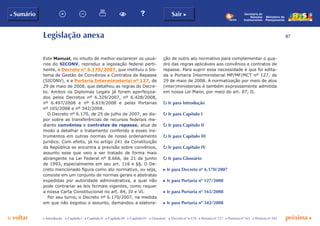87
p voltar próxima c
b Sumário Sair c
c Introdução c Capítulo I c Capítulo II c Capítulo III c Capítulo IV c Glossário c Decreto nº 6.170 c Portaria nº 127 c Portaria nº 165 c Portaria nº 342
Ministério do
Planejamento
Secretaria de
Relações
Institucionais
Legislação anexa
Este Manual, no intuito de melhor esclarecer os usuá-
rios do SICONV, reproduz a legislação federal perti-
nente, o Decreto n° 6.170/2007, que instituiu o Sis-
tema de Gestão de Convênios e Contratos de Repasse
(SICONV), e a Portaria Interministerial nº 127, de
29 de maio de 2008, que detalhou as regras do Decre-
to. Ambos os Diplomas Legais já foram aperfeiçoa-
dos pelos Decretos nº 6.329/2007, nº 6.428/2008,
nº 6.497/2008 e nº 6.619/2008 e pelas Portarias
nº 165/2008 e nº 342/2008.
O Decreto nº 6.170, de 25 de julho de 2007, ao dis-
por sobre as transferências de recursos federais me-
diante convênios e contratos de repasse, atua de
modo a detalhar o tratamento conferido a esses ins-
trumentos em outras normas de nosso ordenamento
jurídico. Com efeito, já no artigo 241 da Constituição
da República se encontra a previsão sobre convênios,
assunto esse que veio a ser tratado de forma mais
abrangente na Lei Federal nº 8.666, de 21 de junho
de 1993, especialmente em seu art. 116 e §§. O De-
creto mencionado figura como ato normativo, ou seja,
consiste em um conjunto de normas gerais e abstratas
expedidas por autoridade administrativa, a qual não
pode contrariar as leis formais vigentes, como requer
a nossa Carta Constitucional no art. 84, IV e VI.
Por seu turno, o Decreto nº 6.170/2007, na medida
em que não esgotou o assunto, demandou a elabora-
ção de outro ato normativo para complementar o qua-
dro das regras aplicáveis aos convênios e contratos de
repasse. Para suprir essa necessidade é que foi edita-
da a Portaria Interministerial MP/MF/MCT nº 127, de
29 de maio de 2008. A normatização por meio de atos
(inter)ministeriais é também expressamente admitida
em nossa Lei Maior, por meio do art. 87, II.
p Ir para Introdução
p Ir para Capítulo I
p Ir para Capítulo II
p Ir para Capítulo III
p Ir para Capítulo IV
p Ir para Glossário
c Ir para Decreto nº 6.170/2007
c Ir para Portaria nº 127/2008
c Ir para Portaria nº 165/2008
c Ir para Portaria nº 342/2008
 