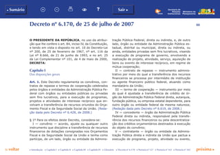 88
p voltar próxima c
b Sumário Sair c
c Introdução c Capítulo I c Capítulo II c Capítulo III c Capítulo IV c Glossário c Decreto nº 6.170 c Portaria nº 127 c Portaria nº 165 c Portaria nº 342
Ministério do
Planejamento
Secretaria de
Relações
Institucionais
Decreto nº 6.170, de 25 de julho de 2007
O PRESIDENTE DA REPÚBLICA, no uso da atribui-
ção que lhe confere o art. 84, inciso IV, da Constituição,
e tendo em vista o disposto no art. 10 do Decreto-Lei
nº 200, de 25 de fevereiro de 1967, nº art. 116 da
Lei nº 8.666, de 21 de junho de 1993, e no art. 25
da Lei Complementar nº 101, de 4 de maio de 2000,
DECRETA:
Capítulo I
Das disposições gerais
Art. 1. Este Decreto regulamenta os convênios, con-
tratos de repasse e termos de cooperação celebrados
pelos órgãos e entidades da Administração Pública Fe-
deral com órgãos ou entidades públicas ou privadas
sem fins lucrativos, para a execução de programas,
projetos e atividades de interesse recíproco que en-
volvam a transferência de recursos oriundos do Orça-
mento Fiscal e da Seguridade Social da União. (Reda-
ção dada pelo Decreto nº 6.428, de 2008.)
§ 1º Para os efeitos deste Decreto, considera-se:
I — convênio — acordo, ajuste ou qualquer outro
instrumento que discipline a transferência de recursos
financeiros de dotações consignadas nos Orçamentos
Fiscal e da Seguridade Social da União e tenha como
partícipe, de um lado, órgão ou entidade da Adminis-
tração Pública Federal, direta ou indireta, e, de outro
lado, órgão ou entidade da Administração Pública es-
tadual, distrital ou municipal, direta ou indireta, ou
ainda, entidades privadas sem fins lucrativos, visando
a execução de programa de governo, envolvendo a
realização de projeto, atividade, serviço, aquisição de
bens ou evento de interesse recíproco, em regime de
mútua cooperação;
II — contrato de repasse — instrumento adminis-
trativo por meio do qual a transferência dos recursos
financeiros se processa por intermédio de instituição
ou agente financeiro público federal, atuando como
mandatário da União;
III — termo de cooperação — instrumento por meio
do qual é ajustada a transferência de crédito de ór-
gão da Administração Pública Federal direta, autarquia,
fundação pública, ou empresa estatal dependente, para
outro órgão ou entidade federal da mesma natureza;
(Redação dada pelo Decreto nº 6.619, de 2008.)
IV — concedente — órgão da Administração Pública
Federal direta ou indireta, responsável pela transfe-
rência dos recursos financeiros ou pela descentraliza-
ção dos créditos orçamentários destinados à execução
do objeto do convênio;
V — contratante — órgão ou entidade da Adminis-
tração Pública direta e indireta da União que pactua a
execução de programa, projeto, atividade ou evento,
 