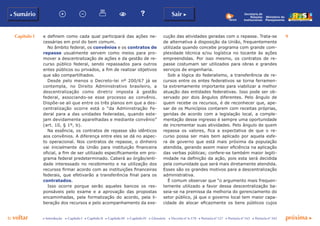 Capítulo I 9
p voltar próxima c
b Sumário Sair c
c Introdução c Capítulo I c Capítulo II c Capítulo III c Capítulo IV c Glossário c Decreto nº 6.170 c Portaria nº 127 c Portaria nº 165 c Portaria nº 342
Ministério do
Planejamento
Secretaria de
Relações
Institucionais
e definem como cada qual participará das ações ne-
cessárias em prol do bem comum.
No âmbito federal, os convênios e os contratos de
repasse usualmente servem como meios para pro-
mover a descentralização de ações e da gestão de re-
curso público federal, sendo repassados para outros
entes públicos ou privados, a fim de realizar objetivos
que são compartilhados.
Desde pelo menos o Decreto-lei nº 200/67 já se
contempla, no Direito Administrativo brasileiro, a
descentralização como diretriz imposta à gestão
federal, associando-se esse processo ao convênio.
Dispõe-se ali que entre os três planos em que a des-
centralização ocorre está o “da Administração Fe-
deral para a das unidades federadas, quando este-
jam devidamente aparelhadas e mediante convênio”
(art. 10, § 1º, b).
Na essência, os contratos de repasse são idênticos
aos convênios. A diferença entre eles se dá no aspec-
to operacional. Nos contratos de repasse, o dinheiro
vai inicialmente da União para instituição financeira
oficial, a fim de ser utilizado especificamente em pro-
grama federal predeterminado. Caberá ao órgão/enti-
dade interessado no recebimento e na utilização dos
recursos firmar acordo com as instituições financeiras
federais, que efetivarão a transferência final para os
contratados.
Isso ocorre porque serão aqueles bancos os res-
ponsáveis pelo exame e a aprovação das propostas
encaminhadas, pela formalização do acordo, pela li-
beração dos recursos e pelo acompanhamento da exe-
cução das atividades geradas com o repasse. Trata-se
de alternativa à disposição da União, frequentemente
utilizada quando concebe programa com grande com-
plexidade técnica e/ou logística no tocante às ações
empreendidas. Por isso mesmo, os contratos de re-
passe costumam ser utilizados para obras e grandes
serviços de engenharia.
Sob a lógica do federalismo, a transferência de re-
cursos entre os entes federativos se torna ferramen-
ta extremamente importante para viabilizar a melhor
atuação das entidades federativas. Isso pode ser ob-
servado por dois ângulos diferentes. Pelo ângulo de
quem recebe os recursos, é de reconhecer que, ape-
sar de os Municípios contarem com receitas próprias,
geridas de acordo com a legislação local, a comple-
mentação desse ingresso é sempre uma oportunidade
de incrementar suas atividades. Pelo ângulo de quem
repassa os valores, fica a expectativa de que o re-
curso possa ser mais bem aplicado por aquela esfe-
ra de governo que está mais próxima da população
atendida, gerando assim maior eficiência na aplicação
das verbas públicas; confere-se também maior legiti-
midade na definição da ação, pois esta será decidida
pela comunidade que será mais diretamente atendida.
Esses são os grandes motivos para a descentralização
administrativa.
É comum observar que “o argumento mais frequen-
temente utilizado a favor dessa descentralização ba-
seia-se na premissa da melhoria do gerenciamento do
setor público, já que o governo local tem maior capa-
cidade de alocar eficazmente os bens públicos cujos
 
