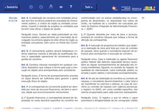 91
p voltar próxima c
Decreto
nº 6.170
b Sumário Sair c
c Introdução c Capítulo I c Capítulo II c Capítulo III c Capítulo IV c Glossário c Decreto nº 6.170 c Portaria nº 127 c Portaria nº 165 c Portaria nº 342
Ministério do
Planejamento
Secretaria de
Relações
Institucionais
Art. 4. A celebração de convênio com entidades priva-
das sem fins lucrativos poderá ser precedida de chama-
mento público, a critério do órgão ou entidade conce-
dente, visando à seleção de projetos ou entidades que
tornem mais eficaz o objeto do ajuste.
Parágrafo único. Deverá ser dada publicidade ao cha-
mamento público, especialmente por intermédio da di-
vulgação na primeira página do sítio oficial do órgão ou
entidade concedente, bem como no Portal dos Convê-
nios.
Art. 5. O chamamento público deverá estabelecer cri-
térios objetivos visando à aferição da qualificação téc-
nica e capacidade operacional do convenente para a
gestão do convênio.
Art. 6. Constitui cláusula necessária em qualquer con-
vênio dispositivo que indique a forma pela qual a exe-
cução do objeto será acompanhada pelo concedente.
Parágrafo único. A forma de acompanhamento prevista
no caput deverá ser suficiente para garantir a plena
execução física do objeto.
Art. 7. A contrapartida do convenente poderá ser aten-
dida por meio de recursos financeiros, de bens e servi-
ços, desde que economicamente mensuráveis.
§ 1º Quando financeira, a contrapartida deverá ser de-
positada na conta bancária específica do convênio em
conformidade com os prazos estabelecidos no crono-
grama de desembolso, ou depositada nos cofres da
União, na hipótese de o convênio ser executado por
meio do Sistema Integrado de Administração Financei-
ra — SIAFI.
§ 2º Quando atendida por meio de bens e serviços,
constará do convênio cláusula que indique a forma de
aferição da contrapartida.
Art. 8. A execução de programa de trabalho que objeti-
ve a realização de obra será feita por meio de contrato
de repasse, salvo quando o concedente dispuser de es-
trutura para acompanhar a execução do convênio.
Parágrafo único. Caso a instituição ou agente financeiro
público federal não detenha capacidade técnica neces-
sária ao regular acompanhamento da aplicação dos re-
cursos transferidos, figurará, no contrato de repasse, na
qualidade de interveniente, outra instituição pública ou
privada a quem caberá o mencionado acompanhamento.
Art. 9. No ato de celebração do convênio ou contrato de
repasse, o concedente deverá empenhar o valor total a
ser transferido no exercício e efetuar, no caso de con-
vênio ou contrato de repasse com vigência plurianual,
o registro no SIAFI, em conta contábil específica, dos
valores programados para cada exercício subseqüente.
Parágrafo único. O registro a que se refere o caput
acarretará a obrigatoriedade de ser consignado crédito
 