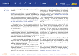 92
p voltar próxima c
Decreto
nº 6.170
b Sumário Sair c
c Introdução c Capítulo I c Capítulo II c Capítulo III c Capítulo IV c Glossário c Decreto nº 6.170 c Portaria nº 127 c Portaria nº 165 c Portaria nº 342
Ministério do
Planejamento
Secretaria de
Relações
Institucionais
nos orçamentos seguintes para garantir a execução do
convênio.
Art. 10. As transferências financeiras para órgãos pú-
blicos e entidades públicas e privadas, decorrentes da
celebração de convênios e contratos de repasse, serão
feitas exclusivamente por intermédio de instituição fi-
nanceira controlada pela União, que poderá atuar como
mandatária desta para execução e fiscalização. (Reda-
ção dada pelo Decreto nº 6.428, de 2008.)
§ 1º Os pagamentos à conta de recursos recebidos da
União, previsto no caput, estão sujeitos à identificação
do beneficiário final e à obrigatoriedade de depósito em
sua conta bancária.
§ 2º Excepcionalmente, mediante mecanismo que per-
mita a identificação, pelo banco, do beneficiário do paga-
mento, poderão ser realizados pagamentos a beneficiários
finais pessoas físicas que não possuam conta bancária,
observados os limites fixados na forma do art. 18.
§ 3º Toda movimentação de recursos de que trata este
artigo, por parte dos convenentes, executores e insti-
tuições financeiras autorizadas, será realizada obser-
vando-se os seguintes preceitos:
I — movimentação mediante conta bancária específi-
ca para cada instrumento de transferência (convênio ou
contrato de repasse);
II — pagamentos realizados mediante crédito na con-
ta bancária de titularidade dos fornecedores e presta-
dores de serviços, facultada a dispensa deste procedi-
mento, por ato da autoridade máxima do concedente
ou contratante, devendo o convenente ou contratado
identificar o destinatário da despesa, por meio do regis-
tro dos dados no SICONV; e (Redação dada pelo Decre-
to nº 6.619, de 2008.)
III — transferência das informações mencionadas no
inciso I ao SIAFI e ao Portal de Convênios, em meio
magnético, conforme normas expedidas na forma do
art. 18.
§ 4º Os recursos de convênio, enquanto não utili-
zados, serão obrigatoriamente aplicados em cader-
netas de poupança de instituição financeira pública
federal se a previsão de seu uso for igual ou superior
a um mês, ou em fundo de aplicação financeira de
curto prazo ou operação de mercado aberto lastrea-
da em títulos da dívida pública, quando a utilização
desses recursos verificar-se em prazos menores que
um mês.
§ 5º As receitas financeiras auferidas na forma do
§ 4º serão obrigatoriamente computadas a crédito
do convênio e aplicadas, exclusivamente, no objeto
de sua finalidade, observado o parágrafo único do
art. 12.
§ 6o
O convenente ficará obrigado a prestar contas dos
recursos recebidos, na forma da legislação aplicável e
das diretrizes e normas previstas no art. 18. (Redação
dada pelo Decreto nº 6.428, de 2008.)
 