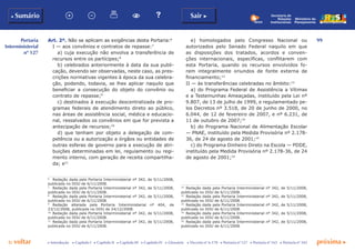 99
p voltar próxima c
Portaria
Interministerial
nº 127
b Sumário Sair c
c Introdução c Capítulo I c Capítulo II c Capítulo III c Capítulo IV c Glossário c Decreto nº 6.170 c Portaria nº 127 c Portaria nº 165 c Portaria nº 342
Ministério do
Planejamento
Secretaria de
Relações
Institucionais
Art. 2º. Não se aplicam as exigências desta Portaria:6
I — aos convênios e contratos de repasse:7
a) cuja execução não envolva a transferência de
recursos entre os partícipes;8
b) celebrados anteriormente à data da sua publi-
cação, devendo ser observadas, neste caso, as pres-
crições normativas vigentes à época da sua celebra-
ção, podendo, todavia, se lhes aplicar naquilo que
beneficiar a consecução do objeto do convênio ou
contrato de repasse;9
c) destinados à execução descentralizada de pro-
gramas federais de atendimento direto ao público,
nas áreas de assistência social, médica e educacio-
nal, ressalvados os convênios em que for prevista a
antecipação de recursos;10
d) que tenham por objeto a delegação de com-
petência ou a autorização a órgãos ou entidades de
outras esferas de governo para a execução de atri-
buições determinadas em lei, regulamento ou regi-
mento interno, com geração de receita compartilha-
da; e11
6
	 Redação dada pela Portaria Interministerial nº 342, de 5/11/2008,
publicada no DOU de 6/11/2008.
7
	 Redação dada pela Portaria Interministerial nº 342, de 5/11/2008,
publicada no DOU de 6/11/2008.
8
	 Redação dada pela Portaria Interministerial nº 342, de 5/11/2008,
publicada no DOU de 6/11/2008.
9
	 Redação alterada pela Portaria Interministerial nº 404, de
23/12/2008, publicada no DOU de 24/12/2008.
10
	 Redação dada pela Portaria Interministerial nº 342, de 5/11/2008,
publicada no DOU de 6/11/2008.
11
	 Redação dada pela Portaria Interministerial nº 342, de 5/11/2008,
publicada no DOU de 6/11/2008.
e) homologados pelo Congresso Nacional ou
autorizados pelo Senado Federal naquilo em que
as disposições dos tratados, acordos e conven-
ções internacionais, específicas, conflitarem com
esta Portaria, quando os recursos envolvidos fo-
rem integralmente oriundos de fonte externa de
financiamento;12
II — às transferências celebradas no âmbito:13
a) do Programa Federal de Assistência a Vítimas
e a Testemunhas Ameaçadas, instituído pela Lei nº
9.807, de 13 de julho de 1999, e regulamentado pe-
los Decretos nº 3.518, de 20 de junho de 2000, no
6.044, de 12 de fevereiro de 2007, e nº 6.231, de
11 de outubro de 2007;14
b) do Programa Nacional de Alimentação Escolar
— PNAE, instituído pela Medida Provisória nº 2.178-
36, de 24 de agosto de 2001;15
c) do Programa Dinheiro Direto na Escola — PDDE,
instituído pela Medida Provisória nº 2.178-36, de 24
de agosto de 2001;16
12
	 Redação dada pela Portaria Interministerial nº 342, de 5/11/2008,
publicada no DOU de 6/11/2008.
13
	 Redação dada pela Portaria Interministerial nº 342, de 5/11/2008,
publicada no DOU de 6/11/2008.
14
	 Redação dada pela Portaria Interministerial nº 342, de 5/11/2008,
publicada no DOU de 6/11/2008.
15
	 Redação dada pela Portaria Interministerial nº 342, de 5/11/2008,
publicada no DOU de 6/11/2008.
16
	 Redação dada pela Portaria Interministerial nº 342, de 5/11/2008,
publicada no DOU de 6/11/2008.
 