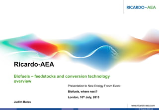 Ricardo-AEA
© Ricardo-AEA Ltd
www.ricardo-aea.com
Judith Bates
Presentation to New Energy Forum Event
Biofuels, where next?
London, 10th July, 2013
Biofuels – feedstocks and conversion technology
overview
 