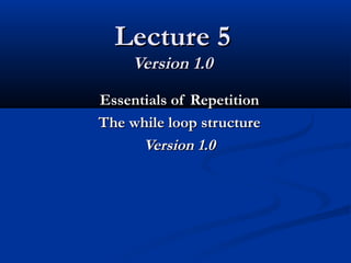 Lecture 5Lecture 5
Version 1.0Version 1.0
Essentials of RepetitionEssentials of Repetition
The while loop structureThe while loop structure
Version 1.0Version 1.0
 