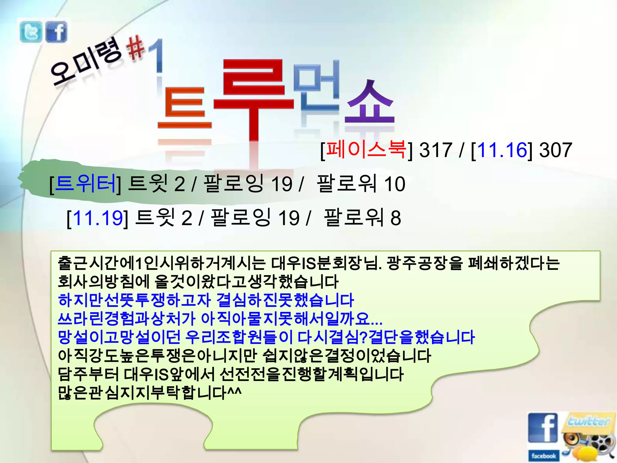 [페이스북] 317 / [11.16] 307
[트위터] 트윗 2 / 팔로잉 19 / 팔로워 10
[11.19] 트윗 2 / 팔로잉 19 / 팔로워 8
출근시간에1인시위하거계시는 대우IS분회장님. 광주공장을 폐쇄하겠다는
회사의방침에 올것이왔다고생각했습니다
하지만선뜻투쟁하고자 결심하진못했습니다
쓰라린경험과상처가 아직아물지못해서일까요...
망설이고망설이던 우리조합원들이 다시결심?결단을했습니다
아직강도높은투쟁은아니지만 쉽지않은결정이었습니다
담주부터 대우IS앞에서 선전전을진행할계획입니다
많은관심지지부탁합니다^^

 