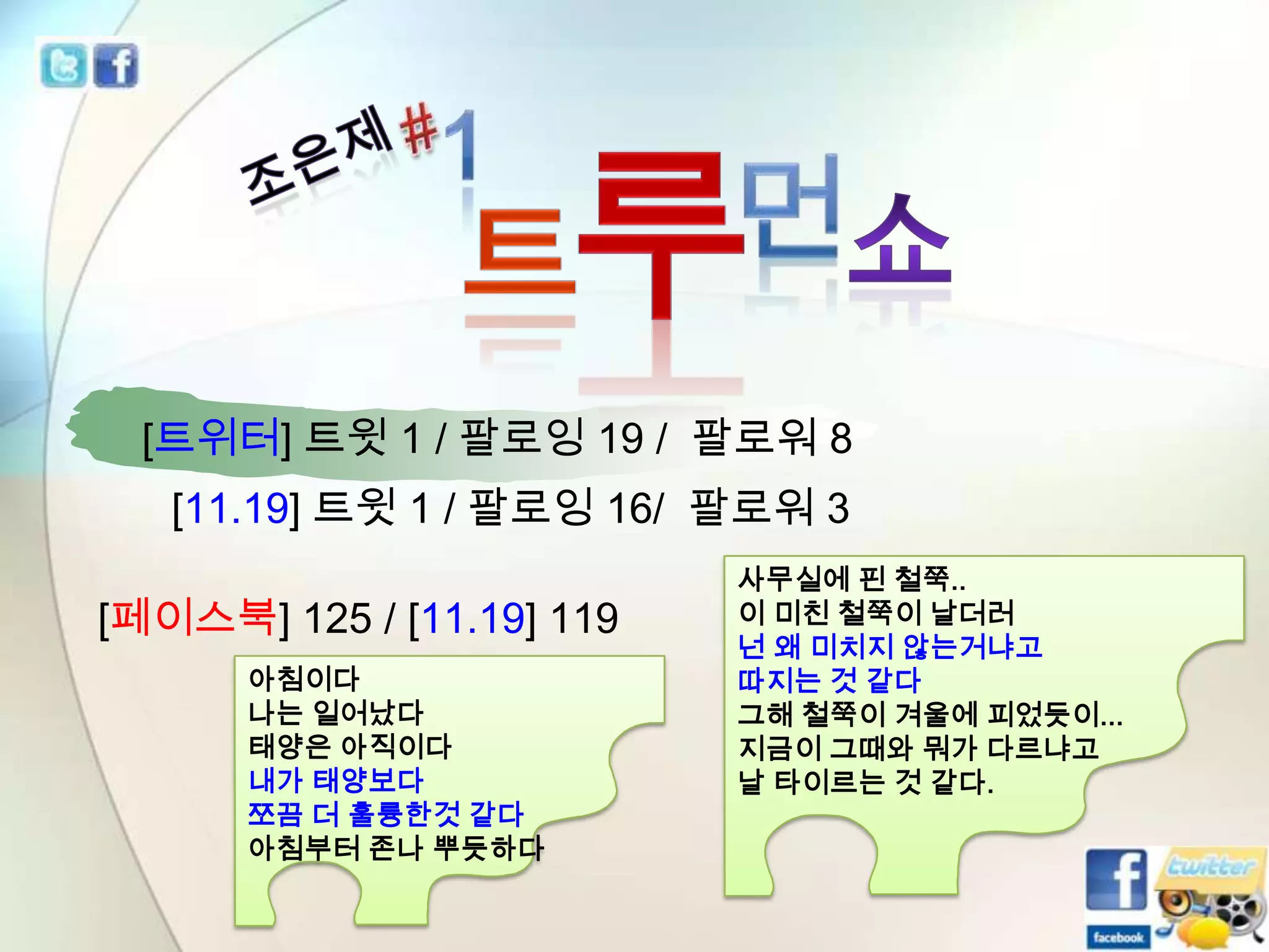 [트위터] 트윗 1 / 팔로잉 19 / 팔로워 8
[11.19] 트윗 1 / 팔로잉 16/ 팔로워 3

[페이스북] 125 / [11.19] 119
아침이다
나는 일어났다
태양은 아직이다
내가 태양보다
쪼끔 더 훌륭한것 같다
아침부터 존나 뿌듯하다

사무실에 핀 철쭉..
이 미친 철쭉이 날더러
넌 왜 미치지 않는거냐고
따지는 것 같다
그해 철쭉이 겨울에 피었듯이...
지금이 그때와 뭐가 다르냐고
날 타이르는 것 같다.

 