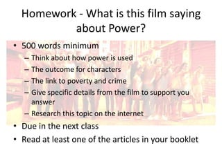 Homework - What is this film saying
about Power?
• 500 words minimum
–
–
–
–

Think about how power is used
The outcome for characters
The link to poverty and crime
Give specific details from the film to support you
answer
– Research this topic on the internet

• Due in the next class
• Read at least one of the articles in your booklet

 