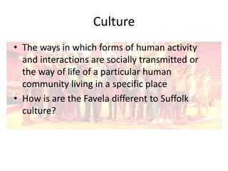 Culture
• The ways in which forms of human activity
and interactions are socially transmitted or
the way of life of a particular human
community living in a specific place
• How is are the Favela different to Suffolk
culture?

 