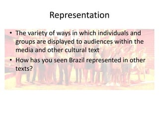 Representation
• The variety of ways in which individuals and
groups are displayed to audiences within the
media and other cultural text
• How has you seen Brazil represented in other
texts?

 