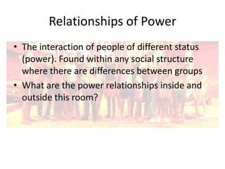 Relationships of Power
• The interaction of people of different status
(power). Found within any social structure
where there are differences between groups
• What are the power relationships inside and
outside this room?

 