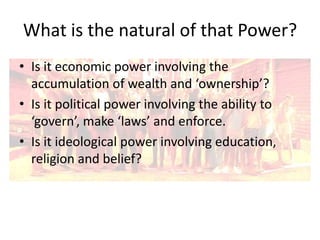 What is the natural of that Power?
• Is it economic power involving the
accumulation of wealth and ‘ownership’?
• Is it political power involving the ability to
‘govern’, make ‘laws’ and enforce.
• Is it ideological power involving education,
religion and belief?

 